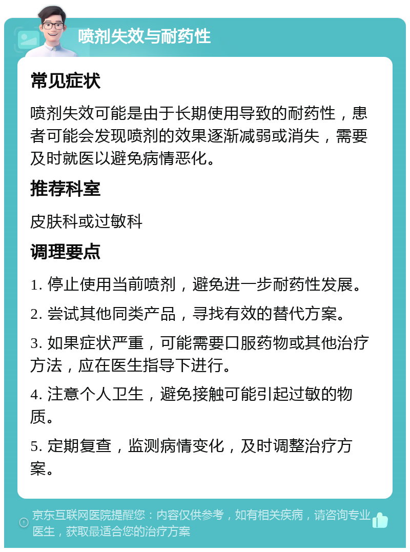 喷剂失效与耐药性 常见症状 喷剂失效可能是由于长期使用导致的耐药性，患者可能会发现喷剂的效果逐渐减弱或消失，需要及时就医以避免病情恶化。 推荐科室 皮肤科或过敏科 调理要点 1. 停止使用当前喷剂，避免进一步耐药性发展。 2. 尝试其他同类产品，寻找有效的替代方案。 3. 如果症状严重，可能需要口服药物或其他治疗方法，应在医生指导下进行。 4. 注意个人卫生，避免接触可能引起过敏的物质。 5. 定期复查，监测病情变化，及时调整治疗方案。