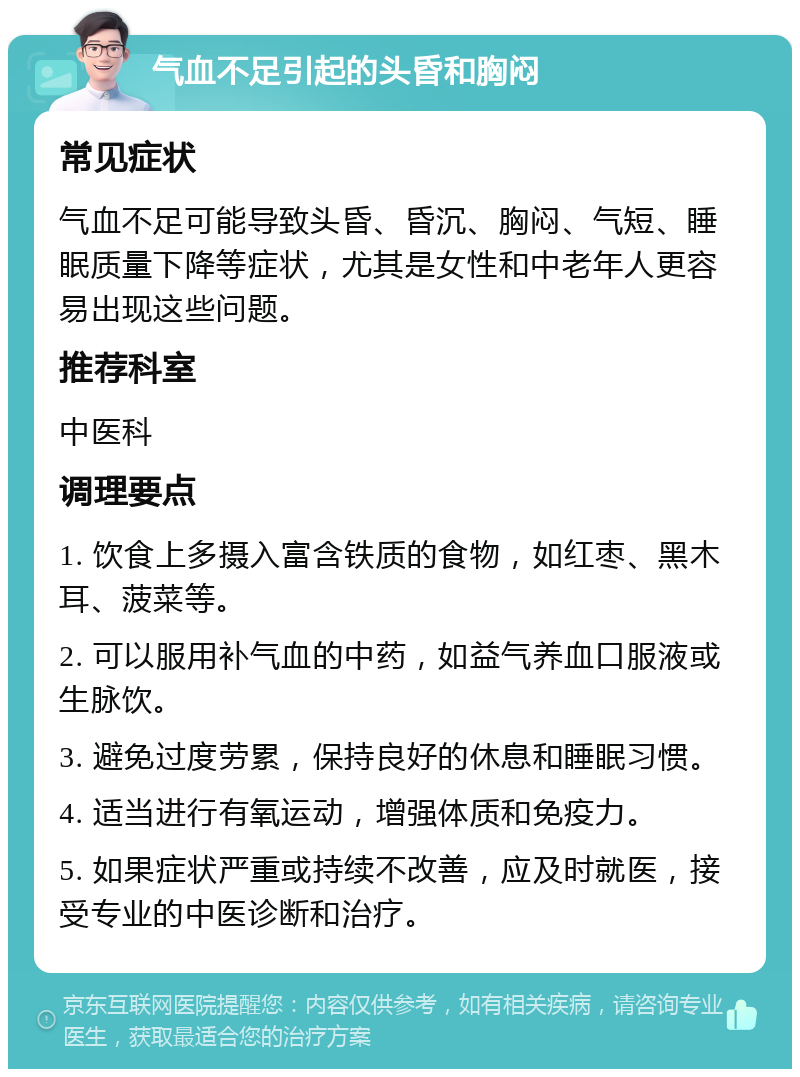 气血不足引起的头昏和胸闷 常见症状 气血不足可能导致头昏、昏沉、胸闷、气短、睡眠质量下降等症状，尤其是女性和中老年人更容易出现这些问题。 推荐科室 中医科 调理要点 1. 饮食上多摄入富含铁质的食物，如红枣、黑木耳、菠菜等。 2. 可以服用补气血的中药，如益气养血口服液或生脉饮。 3. 避免过度劳累，保持良好的休息和睡眠习惯。 4. 适当进行有氧运动，增强体质和免疫力。 5. 如果症状严重或持续不改善，应及时就医，接受专业的中医诊断和治疗。