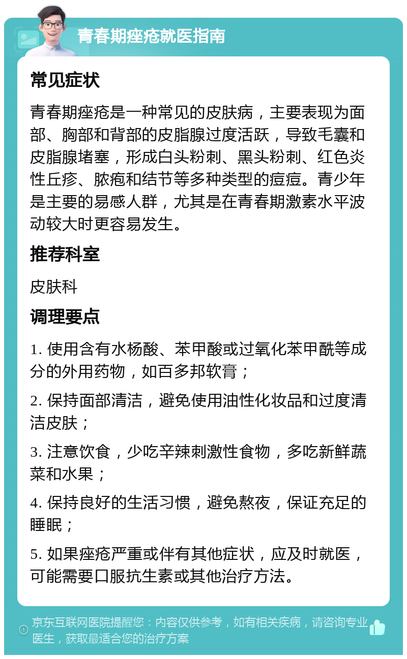 青春期痤疮就医指南 常见症状 青春期痤疮是一种常见的皮肤病，主要表现为面部、胸部和背部的皮脂腺过度活跃，导致毛囊和皮脂腺堵塞，形成白头粉刺、黑头粉刺、红色炎性丘疹、脓疱和结节等多种类型的痘痘。青少年是主要的易感人群，尤其是在青春期激素水平波动较大时更容易发生。 推荐科室 皮肤科 调理要点 1. 使用含有水杨酸、苯甲酸或过氧化苯甲酰等成分的外用药物，如百多邦软膏； 2. 保持面部清洁，避免使用油性化妆品和过度清洁皮肤； 3. 注意饮食，少吃辛辣刺激性食物，多吃新鲜蔬菜和水果； 4. 保持良好的生活习惯，避免熬夜，保证充足的睡眠； 5. 如果痤疮严重或伴有其他症状，应及时就医，可能需要口服抗生素或其他治疗方法。