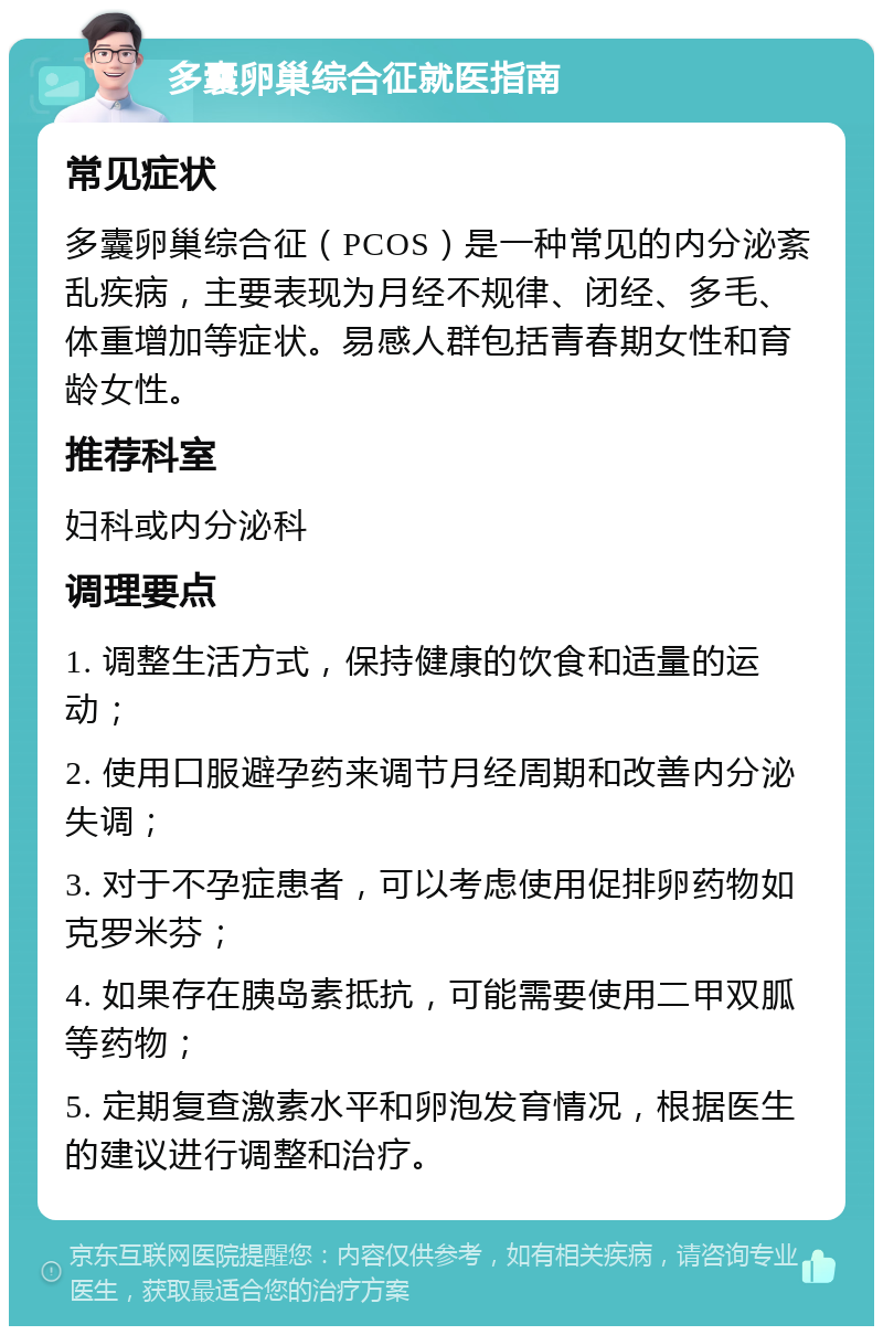 多囊卵巢综合征就医指南 常见症状 多囊卵巢综合征（PCOS）是一种常见的内分泌紊乱疾病，主要表现为月经不规律、闭经、多毛、体重增加等症状。易感人群包括青春期女性和育龄女性。 推荐科室 妇科或内分泌科 调理要点 1. 调整生活方式，保持健康的饮食和适量的运动； 2. 使用口服避孕药来调节月经周期和改善内分泌失调； 3. 对于不孕症患者，可以考虑使用促排卵药物如克罗米芬； 4. 如果存在胰岛素抵抗，可能需要使用二甲双胍等药物； 5. 定期复查激素水平和卵泡发育情况，根据医生的建议进行调整和治疗。