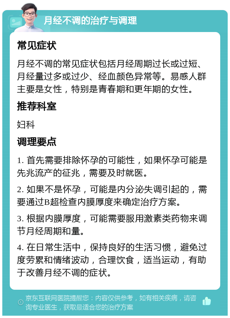 月经不调的治疗与调理 常见症状 月经不调的常见症状包括月经周期过长或过短、月经量过多或过少、经血颜色异常等。易感人群主要是女性，特别是青春期和更年期的女性。 推荐科室 妇科 调理要点 1. 首先需要排除怀孕的可能性，如果怀孕可能是先兆流产的征兆，需要及时就医。 2. 如果不是怀孕，可能是内分泌失调引起的，需要通过B超检查内膜厚度来确定治疗方案。 3. 根据内膜厚度，可能需要服用激素类药物来调节月经周期和量。 4. 在日常生活中，保持良好的生活习惯，避免过度劳累和情绪波动，合理饮食，适当运动，有助于改善月经不调的症状。