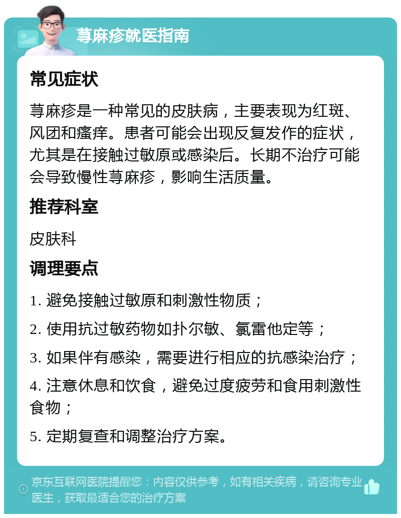 荨麻疹就医指南 常见症状 荨麻疹是一种常见的皮肤病，主要表现为红斑、风团和瘙痒。患者可能会出现反复发作的症状，尤其是在接触过敏原或感染后。长期不治疗可能会导致慢性荨麻疹，影响生活质量。 推荐科室 皮肤科 调理要点 1. 避免接触过敏原和刺激性物质； 2. 使用抗过敏药物如扑尔敏、氯雷他定等； 3. 如果伴有感染，需要进行相应的抗感染治疗； 4. 注意休息和饮食，避免过度疲劳和食用刺激性食物； 5. 定期复查和调整治疗方案。