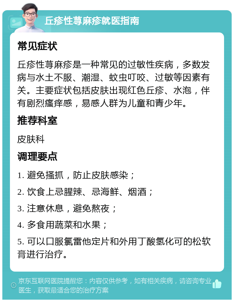 丘疹性荨麻疹就医指南 常见症状 丘疹性荨麻疹是一种常见的过敏性疾病，多数发病与水土不服、潮湿、蚊虫叮咬、过敏等因素有关。主要症状包括皮肤出现红色丘疹、水泡，伴有剧烈瘙痒感，易感人群为儿童和青少年。 推荐科室 皮肤科 调理要点 1. 避免搔抓，防止皮肤感染； 2. 饮食上忌腥辣、忌海鲜、烟酒； 3. 注意休息，避免熬夜； 4. 多食用蔬菜和水果； 5. 可以口服氯雷他定片和外用丁酸氢化可的松软膏进行治疗。