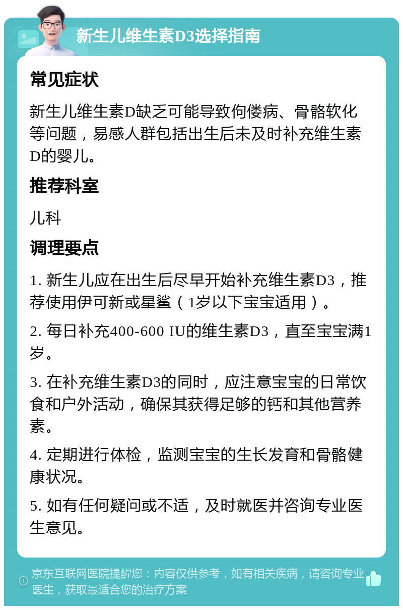 新生儿维生素D3选择指南 常见症状 新生儿维生素D缺乏可能导致佝偻病、骨骼软化等问题，易感人群包括出生后未及时补充维生素D的婴儿。 推荐科室 儿科 调理要点 1. 新生儿应在出生后尽早开始补充维生素D3，推荐使用伊可新或星鲨（1岁以下宝宝适用）。 2. 每日补充400-600 IU的维生素D3，直至宝宝满1岁。 3. 在补充维生素D3的同时，应注意宝宝的日常饮食和户外活动，确保其获得足够的钙和其他营养素。 4. 定期进行体检，监测宝宝的生长发育和骨骼健康状况。 5. 如有任何疑问或不适，及时就医并咨询专业医生意见。