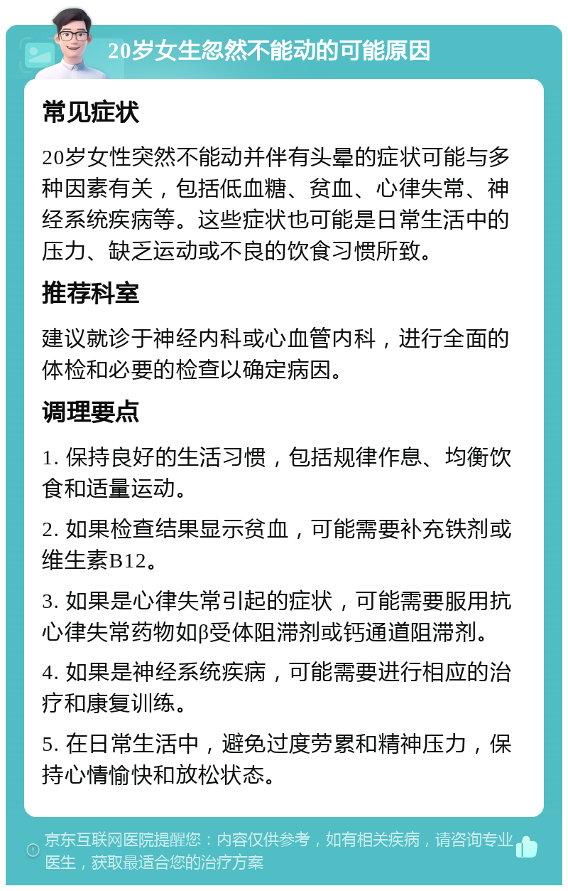 20岁女生忽然不能动的可能原因 常见症状 20岁女性突然不能动并伴有头晕的症状可能与多种因素有关，包括低血糖、贫血、心律失常、神经系统疾病等。这些症状也可能是日常生活中的压力、缺乏运动或不良的饮食习惯所致。 推荐科室 建议就诊于神经内科或心血管内科，进行全面的体检和必要的检查以确定病因。 调理要点 1. 保持良好的生活习惯，包括规律作息、均衡饮食和适量运动。 2. 如果检查结果显示贫血，可能需要补充铁剂或维生素B12。 3. 如果是心律失常引起的症状，可能需要服用抗心律失常药物如β受体阻滞剂或钙通道阻滞剂。 4. 如果是神经系统疾病，可能需要进行相应的治疗和康复训练。 5. 在日常生活中，避免过度劳累和精神压力，保持心情愉快和放松状态。