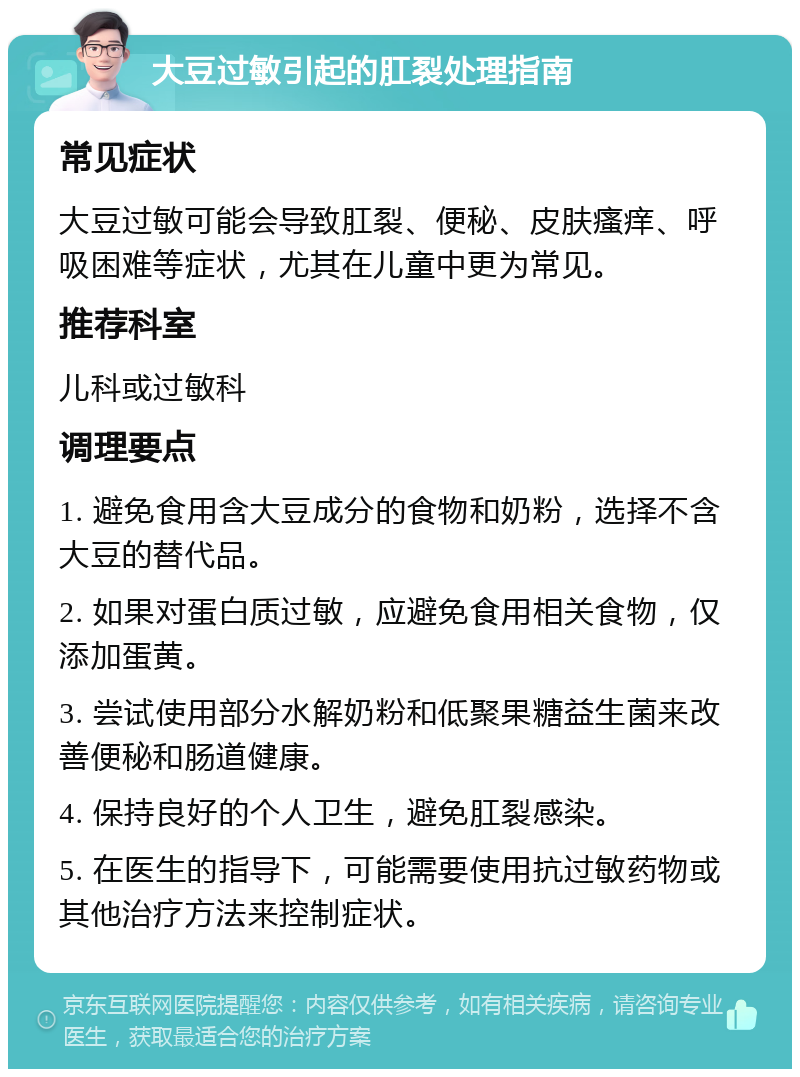 大豆过敏引起的肛裂处理指南 常见症状 大豆过敏可能会导致肛裂、便秘、皮肤瘙痒、呼吸困难等症状，尤其在儿童中更为常见。 推荐科室 儿科或过敏科 调理要点 1. 避免食用含大豆成分的食物和奶粉，选择不含大豆的替代品。 2. 如果对蛋白质过敏，应避免食用相关食物，仅添加蛋黄。 3. 尝试使用部分水解奶粉和低聚果糖益生菌来改善便秘和肠道健康。 4. 保持良好的个人卫生，避免肛裂感染。 5. 在医生的指导下，可能需要使用抗过敏药物或其他治疗方法来控制症状。