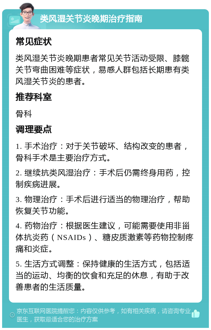 类风湿关节炎晚期治疗指南 常见症状 类风湿关节炎晚期患者常见关节活动受限、膝髋关节弯曲困难等症状，易感人群包括长期患有类风湿关节炎的患者。 推荐科室 骨科 调理要点 1. 手术治疗：对于关节破坏、结构改变的患者，骨科手术是主要治疗方式。 2. 继续抗类风湿治疗：手术后仍需终身用药，控制疾病进展。 3. 物理治疗：手术后进行适当的物理治疗，帮助恢复关节功能。 4. 药物治疗：根据医生建议，可能需要使用非甾体抗炎药（NSAIDs）、糖皮质激素等药物控制疼痛和炎症。 5. 生活方式调整：保持健康的生活方式，包括适当的运动、均衡的饮食和充足的休息，有助于改善患者的生活质量。