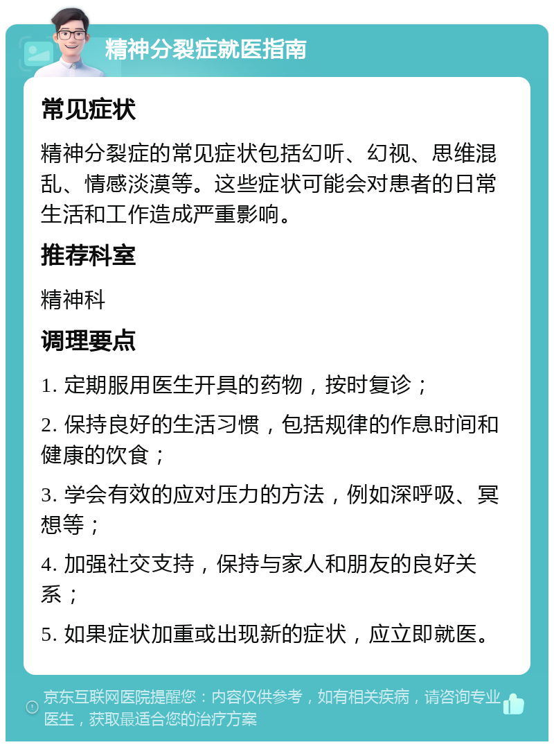 精神分裂症就医指南 常见症状 精神分裂症的常见症状包括幻听、幻视、思维混乱、情感淡漠等。这些症状可能会对患者的日常生活和工作造成严重影响。 推荐科室 精神科 调理要点 1. 定期服用医生开具的药物，按时复诊； 2. 保持良好的生活习惯，包括规律的作息时间和健康的饮食； 3. 学会有效的应对压力的方法，例如深呼吸、冥想等； 4. 加强社交支持，保持与家人和朋友的良好关系； 5. 如果症状加重或出现新的症状，应立即就医。