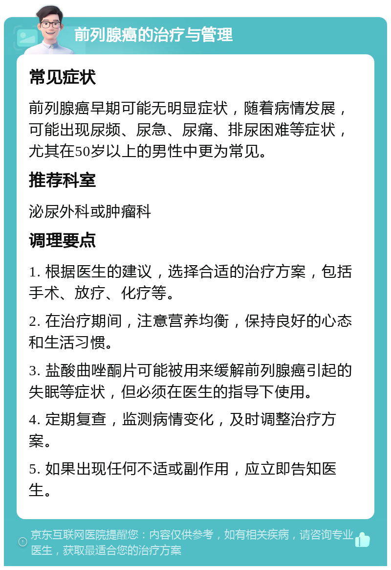 前列腺癌的治疗与管理 常见症状 前列腺癌早期可能无明显症状，随着病情发展，可能出现尿频、尿急、尿痛、排尿困难等症状，尤其在50岁以上的男性中更为常见。 推荐科室 泌尿外科或肿瘤科 调理要点 1. 根据医生的建议，选择合适的治疗方案，包括手术、放疗、化疗等。 2. 在治疗期间，注意营养均衡，保持良好的心态和生活习惯。 3. 盐酸曲唑酮片可能被用来缓解前列腺癌引起的失眠等症状，但必须在医生的指导下使用。 4. 定期复查，监测病情变化，及时调整治疗方案。 5. 如果出现任何不适或副作用，应立即告知医生。