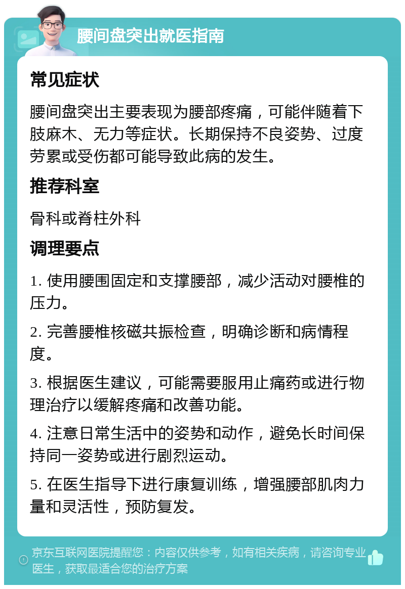 腰间盘突出就医指南 常见症状 腰间盘突出主要表现为腰部疼痛，可能伴随着下肢麻木、无力等症状。长期保持不良姿势、过度劳累或受伤都可能导致此病的发生。 推荐科室 骨科或脊柱外科 调理要点 1. 使用腰围固定和支撑腰部，减少活动对腰椎的压力。 2. 完善腰椎核磁共振检查，明确诊断和病情程度。 3. 根据医生建议，可能需要服用止痛药或进行物理治疗以缓解疼痛和改善功能。 4. 注意日常生活中的姿势和动作，避免长时间保持同一姿势或进行剧烈运动。 5. 在医生指导下进行康复训练，增强腰部肌肉力量和灵活性，预防复发。