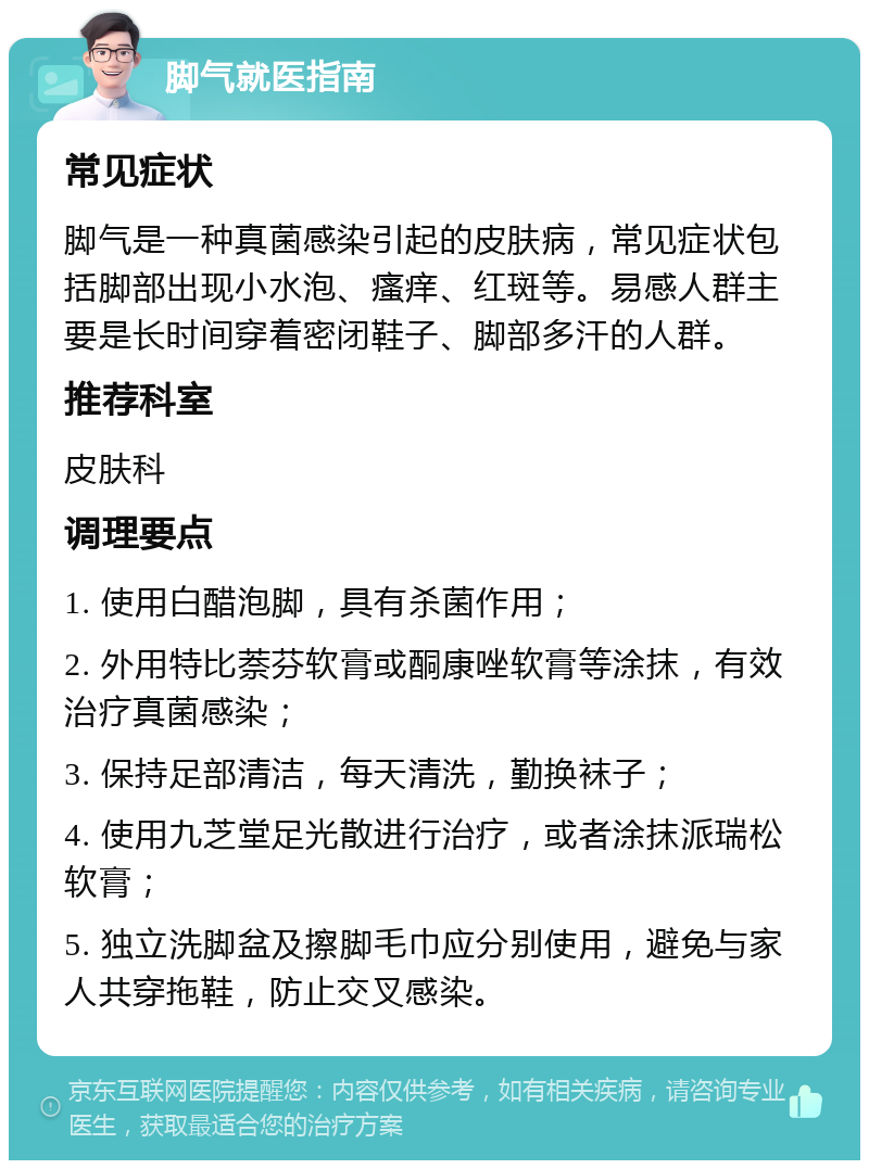 脚气就医指南 常见症状 脚气是一种真菌感染引起的皮肤病，常见症状包括脚部出现小水泡、瘙痒、红斑等。易感人群主要是长时间穿着密闭鞋子、脚部多汗的人群。 推荐科室 皮肤科 调理要点 1. 使用白醋泡脚，具有杀菌作用； 2. 外用特比萘芬软膏或酮康唑软膏等涂抹，有效治疗真菌感染； 3. 保持足部清洁，每天清洗，勤换袜子； 4. 使用九芝堂足光散进行治疗，或者涂抹派瑞松软膏； 5. 独立洗脚盆及擦脚毛巾应分别使用，避免与家人共穿拖鞋，防止交叉感染。