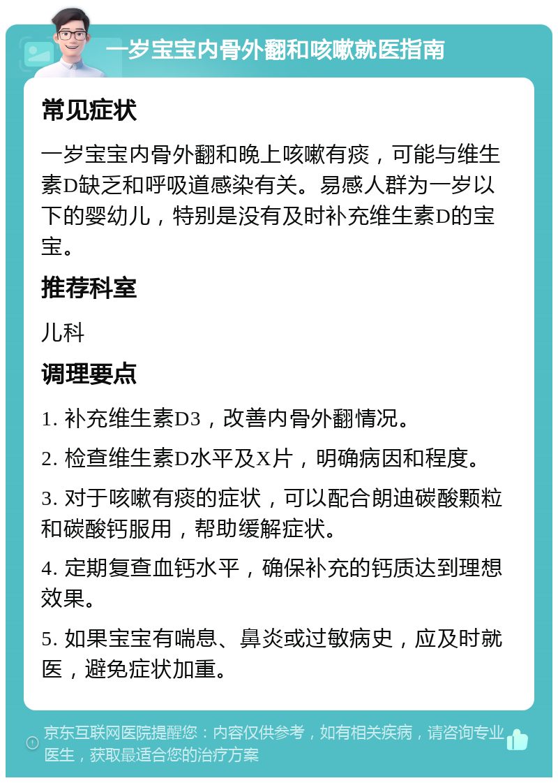 一岁宝宝内骨外翻和咳嗽就医指南 常见症状 一岁宝宝内骨外翻和晚上咳嗽有痰，可能与维生素D缺乏和呼吸道感染有关。易感人群为一岁以下的婴幼儿，特别是没有及时补充维生素D的宝宝。 推荐科室 儿科 调理要点 1. 补充维生素D3，改善内骨外翻情况。 2. 检查维生素D水平及X片，明确病因和程度。 3. 对于咳嗽有痰的症状，可以配合朗迪碳酸颗粒和碳酸钙服用，帮助缓解症状。 4. 定期复查血钙水平，确保补充的钙质达到理想效果。 5. 如果宝宝有喘息、鼻炎或过敏病史，应及时就医，避免症状加重。