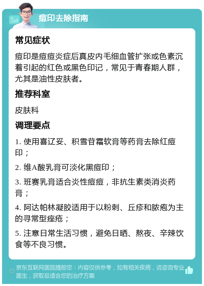 痘印去除指南 常见症状 痘印是痘痘炎症后真皮内毛细血管扩张或色素沉着引起的红色或黑色印记，常见于青春期人群，尤其是油性皮肤者。 推荐科室 皮肤科 调理要点 1. 使用喜辽妥、积雪苷霜软膏等药膏去除红痘印； 2. 维A酸乳膏可淡化黑痘印； 3. 班赛乳膏适合炎性痘痘，非抗生素类消炎药膏； 4. 阿达帕林凝胶适用于以粉刺、丘疹和脓疱为主的寻常型痤疮； 5. 注意日常生活习惯，避免日晒、熬夜、辛辣饮食等不良习惯。