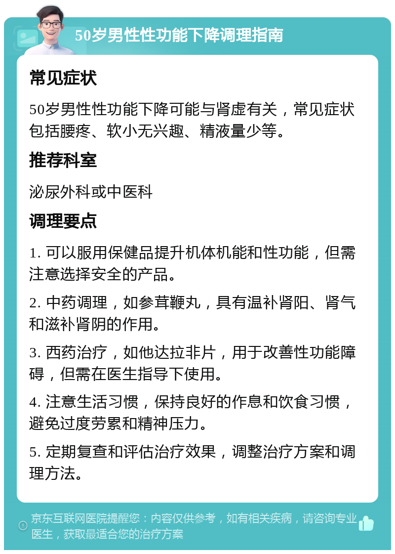 50岁男性性功能下降调理指南 常见症状 50岁男性性功能下降可能与肾虚有关，常见症状包括腰疼、软小无兴趣、精液量少等。 推荐科室 泌尿外科或中医科 调理要点 1. 可以服用保健品提升机体机能和性功能，但需注意选择安全的产品。 2. 中药调理，如参茸鞭丸，具有温补肾阳、肾气和滋补肾阴的作用。 3. 西药治疗，如他达拉非片，用于改善性功能障碍，但需在医生指导下使用。 4. 注意生活习惯，保持良好的作息和饮食习惯，避免过度劳累和精神压力。 5. 定期复查和评估治疗效果，调整治疗方案和调理方法。