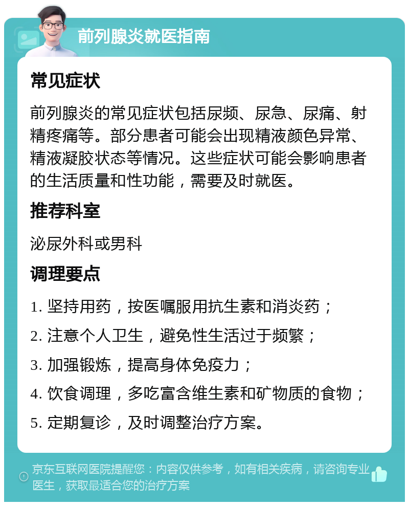 前列腺炎就医指南 常见症状 前列腺炎的常见症状包括尿频、尿急、尿痛、射精疼痛等。部分患者可能会出现精液颜色异常、精液凝胶状态等情况。这些症状可能会影响患者的生活质量和性功能，需要及时就医。 推荐科室 泌尿外科或男科 调理要点 1. 坚持用药，按医嘱服用抗生素和消炎药； 2. 注意个人卫生，避免性生活过于频繁； 3. 加强锻炼，提高身体免疫力； 4. 饮食调理，多吃富含维生素和矿物质的食物； 5. 定期复诊，及时调整治疗方案。