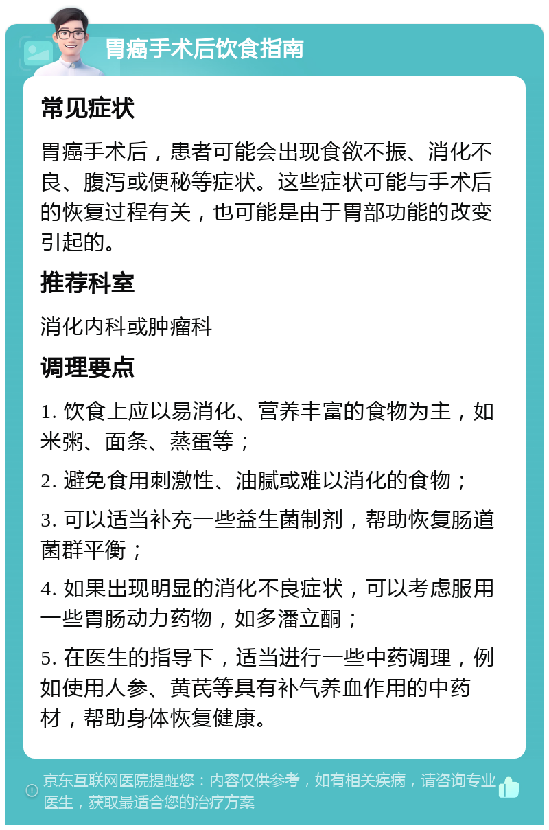 胃癌手术后饮食指南 常见症状 胃癌手术后，患者可能会出现食欲不振、消化不良、腹泻或便秘等症状。这些症状可能与手术后的恢复过程有关，也可能是由于胃部功能的改变引起的。 推荐科室 消化内科或肿瘤科 调理要点 1. 饮食上应以易消化、营养丰富的食物为主，如米粥、面条、蒸蛋等； 2. 避免食用刺激性、油腻或难以消化的食物； 3. 可以适当补充一些益生菌制剂，帮助恢复肠道菌群平衡； 4. 如果出现明显的消化不良症状，可以考虑服用一些胃肠动力药物，如多潘立酮； 5. 在医生的指导下，适当进行一些中药调理，例如使用人参、黄芪等具有补气养血作用的中药材，帮助身体恢复健康。