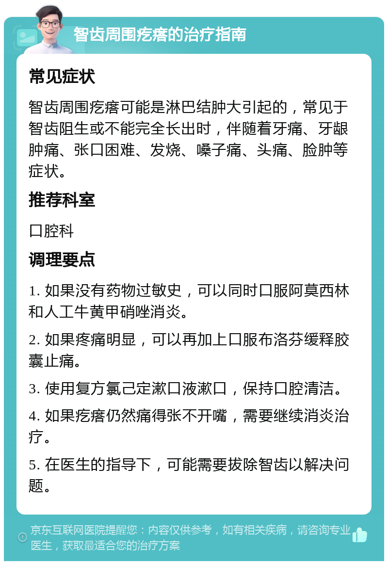 智齿周围疙瘩的治疗指南 常见症状 智齿周围疙瘩可能是淋巴结肿大引起的，常见于智齿阻生或不能完全长出时，伴随着牙痛、牙龈肿痛、张口困难、发烧、嗓子痛、头痛、脸肿等症状。 推荐科室 口腔科 调理要点 1. 如果没有药物过敏史，可以同时口服阿莫西林和人工牛黄甲硝唑消炎。 2. 如果疼痛明显，可以再加上口服布洛芬缓释胶囊止痛。 3. 使用复方氯己定漱口液漱口，保持口腔清洁。 4. 如果疙瘩仍然痛得张不开嘴，需要继续消炎治疗。 5. 在医生的指导下，可能需要拔除智齿以解决问题。