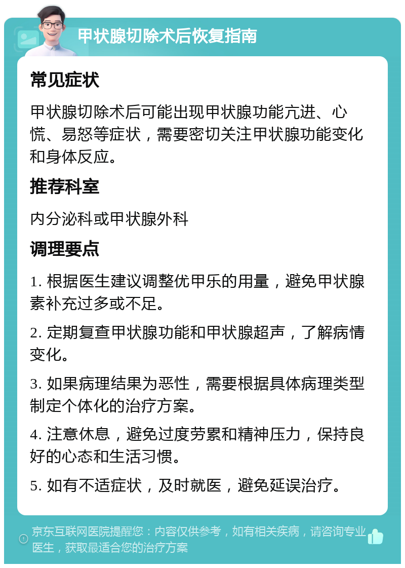 甲状腺切除术后恢复指南 常见症状 甲状腺切除术后可能出现甲状腺功能亢进、心慌、易怒等症状，需要密切关注甲状腺功能变化和身体反应。 推荐科室 内分泌科或甲状腺外科 调理要点 1. 根据医生建议调整优甲乐的用量，避免甲状腺素补充过多或不足。 2. 定期复查甲状腺功能和甲状腺超声，了解病情变化。 3. 如果病理结果为恶性，需要根据具体病理类型制定个体化的治疗方案。 4. 注意休息，避免过度劳累和精神压力，保持良好的心态和生活习惯。 5. 如有不适症状，及时就医，避免延误治疗。