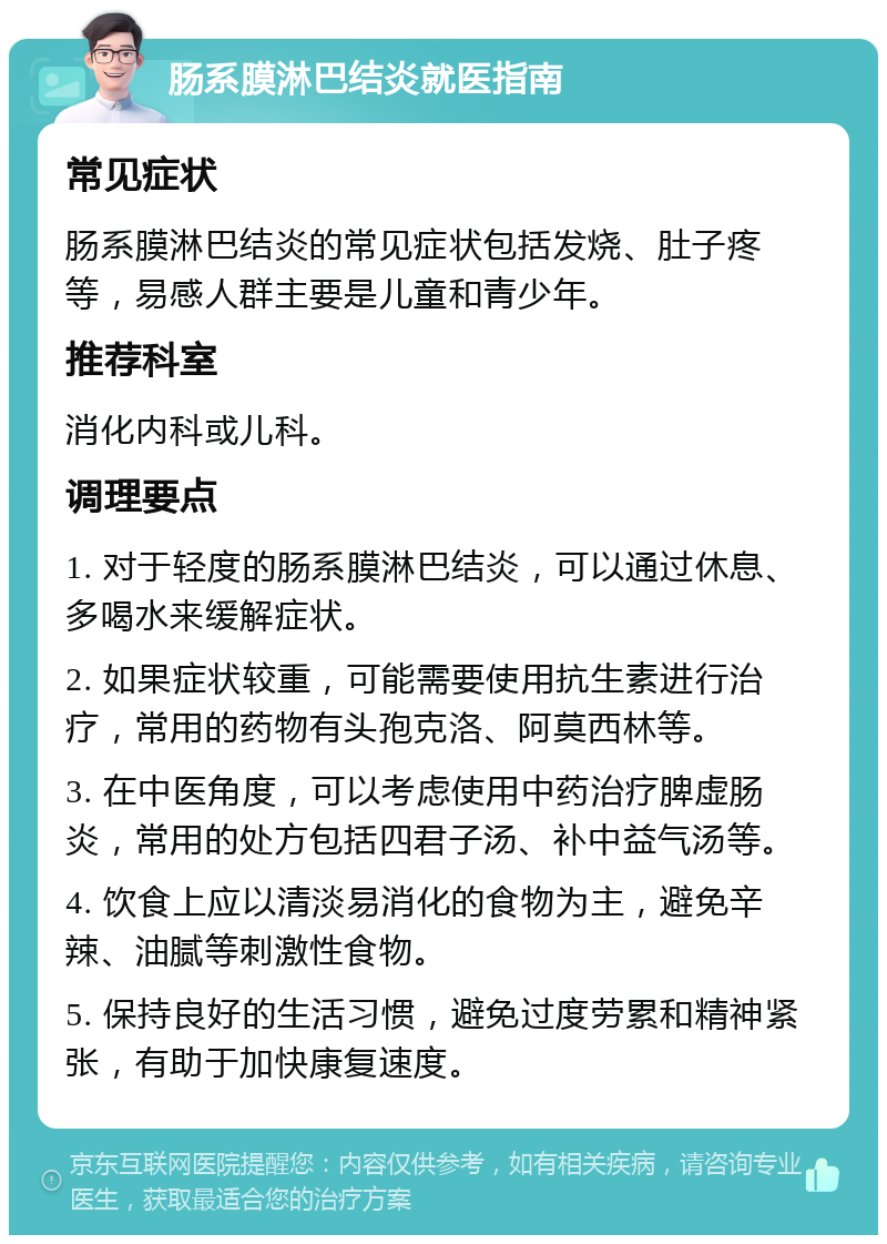 肠系膜淋巴结炎就医指南 常见症状 肠系膜淋巴结炎的常见症状包括发烧、肚子疼等，易感人群主要是儿童和青少年。 推荐科室 消化内科或儿科。 调理要点 1. 对于轻度的肠系膜淋巴结炎，可以通过休息、多喝水来缓解症状。 2. 如果症状较重，可能需要使用抗生素进行治疗，常用的药物有头孢克洛、阿莫西林等。 3. 在中医角度，可以考虑使用中药治疗脾虚肠炎，常用的处方包括四君子汤、补中益气汤等。 4. 饮食上应以清淡易消化的食物为主，避免辛辣、油腻等刺激性食物。 5. 保持良好的生活习惯，避免过度劳累和精神紧张，有助于加快康复速度。