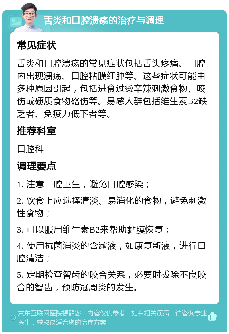 舌炎和口腔溃疡的治疗与调理 常见症状 舌炎和口腔溃疡的常见症状包括舌头疼痛、口腔内出现溃疡、口腔粘膜红肿等。这些症状可能由多种原因引起，包括进食过烫辛辣刺激食物、咬伤或硬质食物硌伤等。易感人群包括维生素B2缺乏者、免疫力低下者等。 推荐科室 口腔科 调理要点 1. 注意口腔卫生，避免口腔感染； 2. 饮食上应选择清淡、易消化的食物，避免刺激性食物； 3. 可以服用维生素B2来帮助黏膜恢复； 4. 使用抗菌消炎的含漱液，如康复新液，进行口腔清洁； 5. 定期检查智齿的咬合关系，必要时拔除不良咬合的智齿，预防冠周炎的发生。