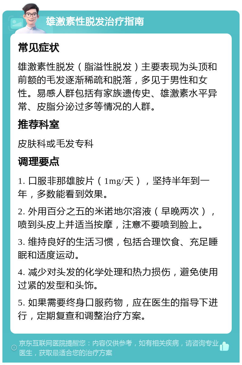 雄激素性脱发治疗指南 常见症状 雄激素性脱发（脂溢性脱发）主要表现为头顶和前额的毛发逐渐稀疏和脱落，多见于男性和女性。易感人群包括有家族遗传史、雄激素水平异常、皮脂分泌过多等情况的人群。 推荐科室 皮肤科或毛发专科 调理要点 1. 口服非那雄胺片（1mg/天），坚持半年到一年，多数能看到效果。 2. 外用百分之五的米诺地尔溶液（早晚两次），喷到头皮上并适当按摩，注意不要喷到脸上。 3. 维持良好的生活习惯，包括合理饮食、充足睡眠和适度运动。 4. 减少对头发的化学处理和热力损伤，避免使用过紧的发型和头饰。 5. 如果需要终身口服药物，应在医生的指导下进行，定期复查和调整治疗方案。