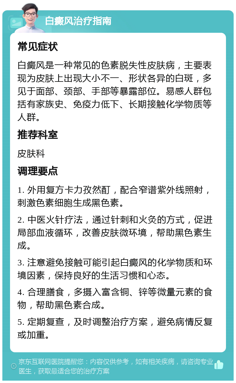 白癜风治疗指南 常见症状 白癜风是一种常见的色素脱失性皮肤病，主要表现为皮肤上出现大小不一、形状各异的白斑，多见于面部、颈部、手部等暴露部位。易感人群包括有家族史、免疫力低下、长期接触化学物质等人群。 推荐科室 皮肤科 调理要点 1. 外用复方卡力孜然酊，配合窄谱紫外线照射，刺激色素细胞生成黑色素。 2. 中医火针疗法，通过针刺和火灸的方式，促进局部血液循环，改善皮肤微环境，帮助黑色素生成。 3. 注意避免接触可能引起白癜风的化学物质和环境因素，保持良好的生活习惯和心态。 4. 合理膳食，多摄入富含铜、锌等微量元素的食物，帮助黑色素合成。 5. 定期复查，及时调整治疗方案，避免病情反复或加重。