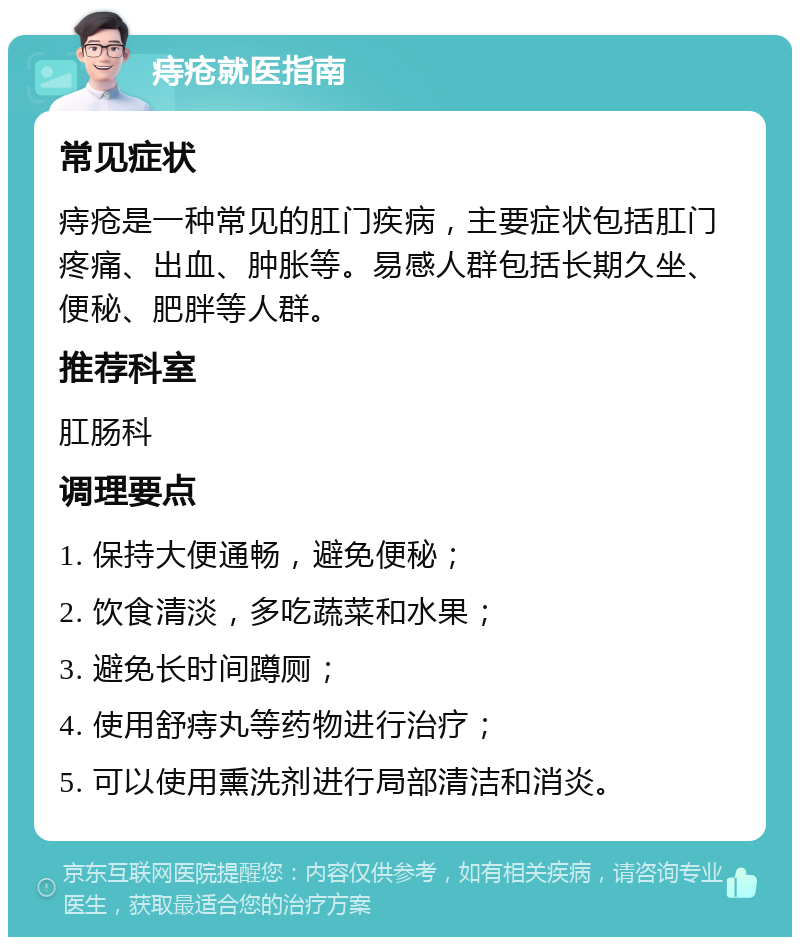 痔疮就医指南 常见症状 痔疮是一种常见的肛门疾病，主要症状包括肛门疼痛、出血、肿胀等。易感人群包括长期久坐、便秘、肥胖等人群。 推荐科室 肛肠科 调理要点 1. 保持大便通畅，避免便秘； 2. 饮食清淡，多吃蔬菜和水果； 3. 避免长时间蹲厕； 4. 使用舒痔丸等药物进行治疗； 5. 可以使用熏洗剂进行局部清洁和消炎。