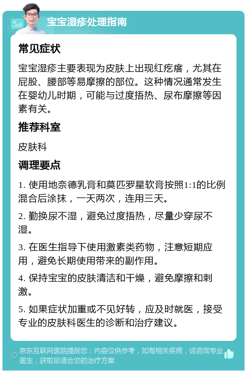 宝宝湿疹处理指南 常见症状 宝宝湿疹主要表现为皮肤上出现红疙瘩，尤其在屁股、腰部等易摩擦的部位。这种情况通常发生在婴幼儿时期，可能与过度捂热、尿布摩擦等因素有关。 推荐科室 皮肤科 调理要点 1. 使用地奈德乳膏和莫匹罗星软膏按照1:1的比例混合后涂抹，一天两次，连用三天。 2. 勤换尿不湿，避免过度捂热，尽量少穿尿不湿。 3. 在医生指导下使用激素类药物，注意短期应用，避免长期使用带来的副作用。 4. 保持宝宝的皮肤清洁和干燥，避免摩擦和刺激。 5. 如果症状加重或不见好转，应及时就医，接受专业的皮肤科医生的诊断和治疗建议。