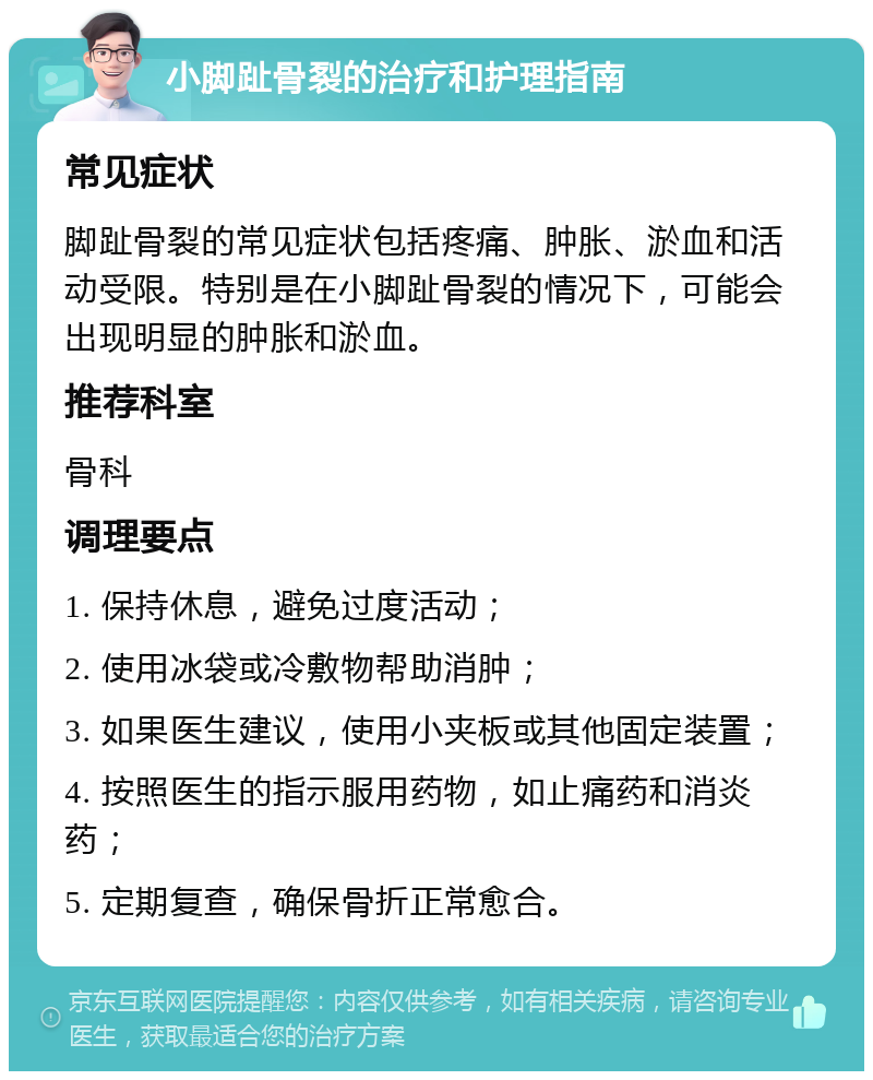 小脚趾骨裂的治疗和护理指南 常见症状 脚趾骨裂的常见症状包括疼痛、肿胀、淤血和活动受限。特别是在小脚趾骨裂的情况下，可能会出现明显的肿胀和淤血。 推荐科室 骨科 调理要点 1. 保持休息，避免过度活动； 2. 使用冰袋或冷敷物帮助消肿； 3. 如果医生建议，使用小夹板或其他固定装置； 4. 按照医生的指示服用药物，如止痛药和消炎药； 5. 定期复查，确保骨折正常愈合。