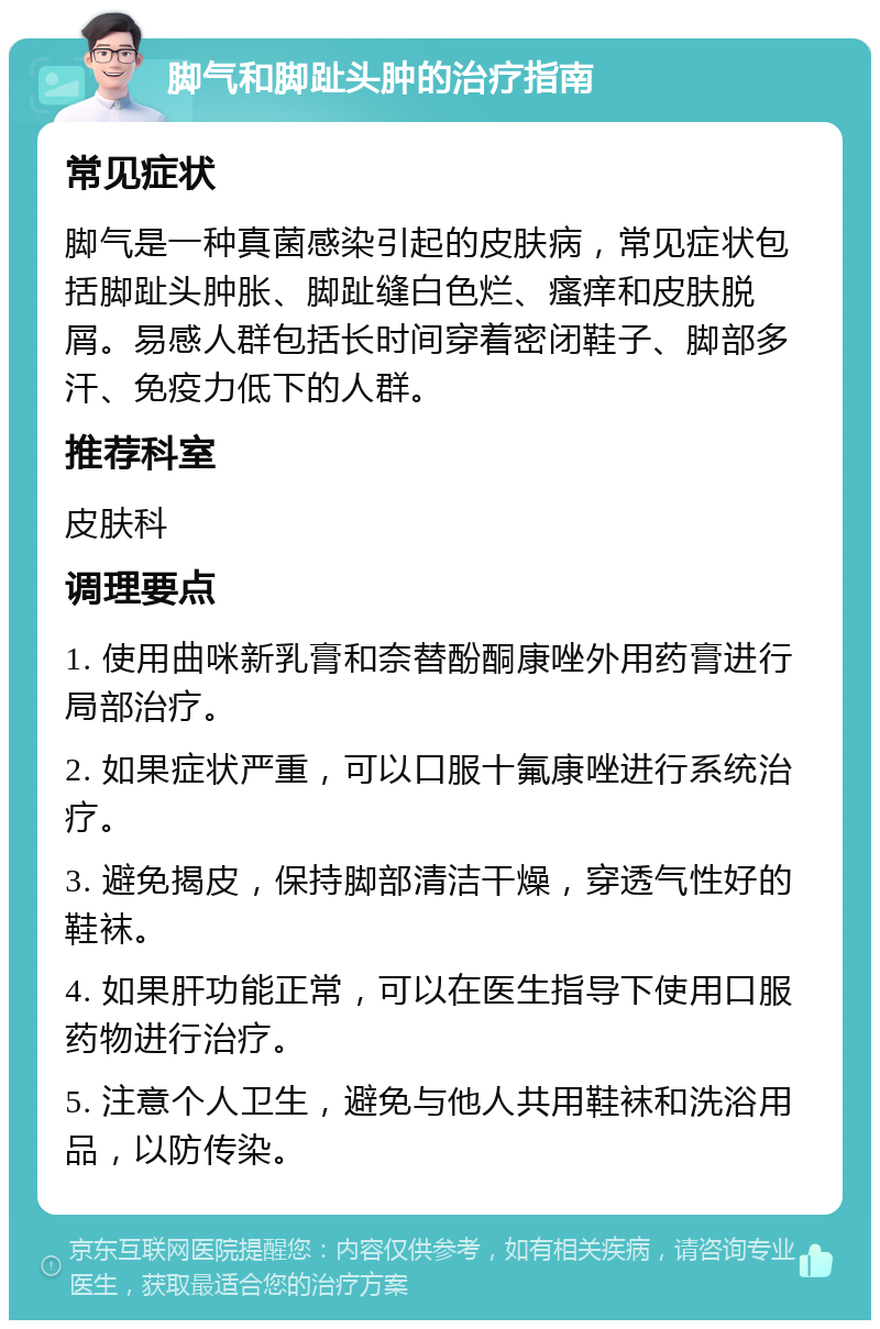 脚气和脚趾头肿的治疗指南 常见症状 脚气是一种真菌感染引起的皮肤病，常见症状包括脚趾头肿胀、脚趾缝白色烂、瘙痒和皮肤脱屑。易感人群包括长时间穿着密闭鞋子、脚部多汗、免疫力低下的人群。 推荐科室 皮肤科 调理要点 1. 使用曲咪新乳膏和奈替酚酮康唑外用药膏进行局部治疗。 2. 如果症状严重，可以口服十氟康唑进行系统治疗。 3. 避免揭皮，保持脚部清洁干燥，穿透气性好的鞋袜。 4. 如果肝功能正常，可以在医生指导下使用口服药物进行治疗。 5. 注意个人卫生，避免与他人共用鞋袜和洗浴用品，以防传染。