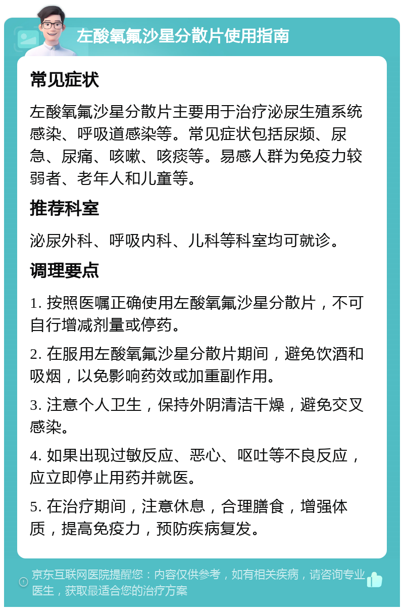 左酸氧氟沙星分散片使用指南 常见症状 左酸氧氟沙星分散片主要用于治疗泌尿生殖系统感染、呼吸道感染等。常见症状包括尿频、尿急、尿痛、咳嗽、咳痰等。易感人群为免疫力较弱者、老年人和儿童等。 推荐科室 泌尿外科、呼吸内科、儿科等科室均可就诊。 调理要点 1. 按照医嘱正确使用左酸氧氟沙星分散片，不可自行增减剂量或停药。 2. 在服用左酸氧氟沙星分散片期间，避免饮酒和吸烟，以免影响药效或加重副作用。 3. 注意个人卫生，保持外阴清洁干燥，避免交叉感染。 4. 如果出现过敏反应、恶心、呕吐等不良反应，应立即停止用药并就医。 5. 在治疗期间，注意休息，合理膳食，增强体质，提高免疫力，预防疾病复发。