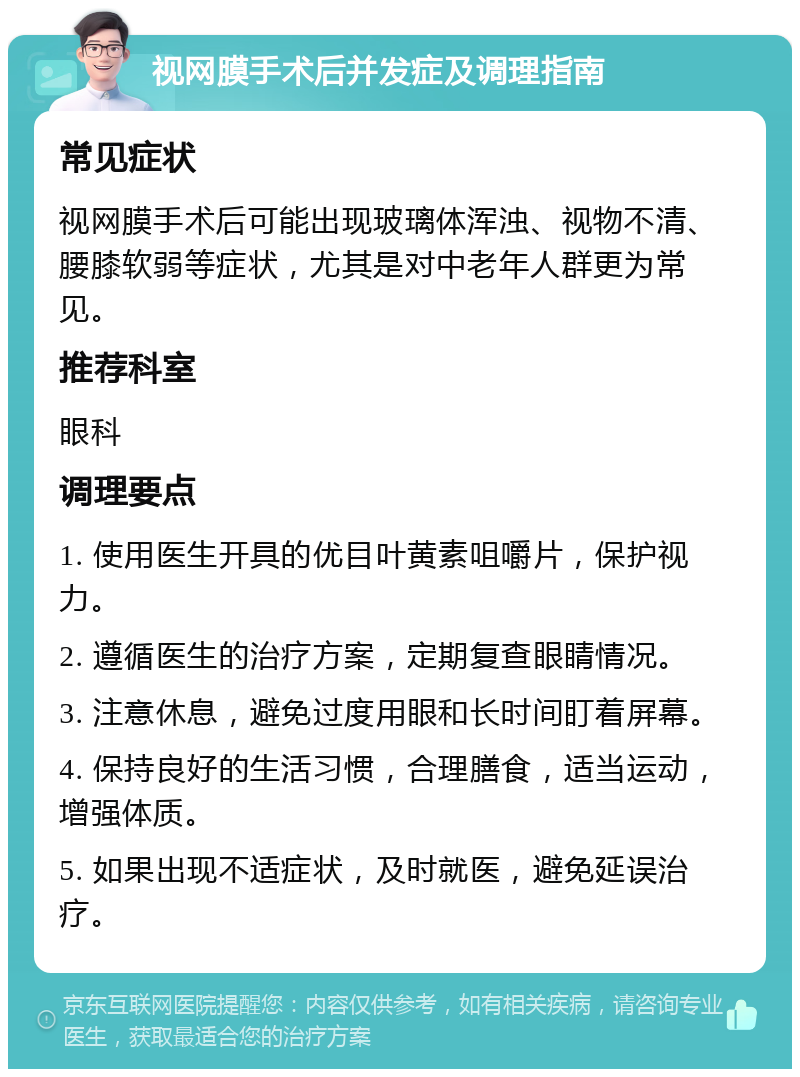 视网膜手术后并发症及调理指南 常见症状 视网膜手术后可能出现玻璃体浑浊、视物不清、腰膝软弱等症状，尤其是对中老年人群更为常见。 推荐科室 眼科 调理要点 1. 使用医生开具的优目叶黄素咀嚼片，保护视力。 2. 遵循医生的治疗方案，定期复查眼睛情况。 3. 注意休息，避免过度用眼和长时间盯着屏幕。 4. 保持良好的生活习惯，合理膳食，适当运动，增强体质。 5. 如果出现不适症状，及时就医，避免延误治疗。