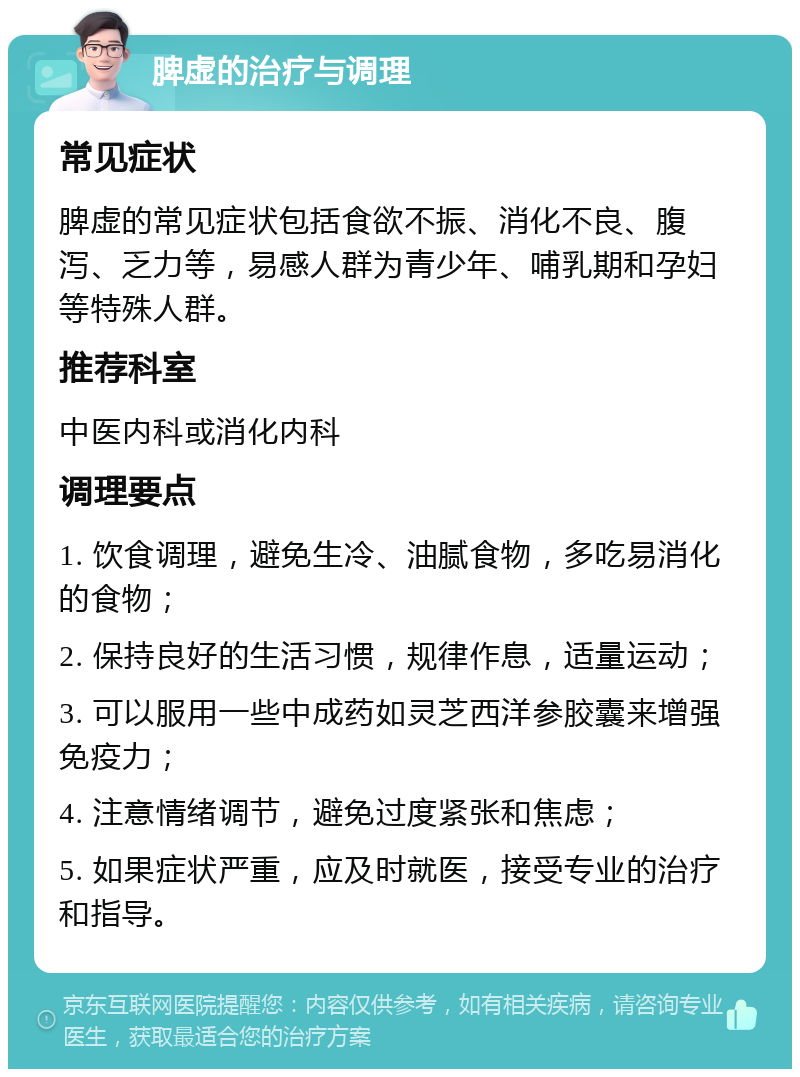 脾虚的治疗与调理 常见症状 脾虚的常见症状包括食欲不振、消化不良、腹泻、乏力等，易感人群为青少年、哺乳期和孕妇等特殊人群。 推荐科室 中医内科或消化内科 调理要点 1. 饮食调理，避免生冷、油腻食物，多吃易消化的食物； 2. 保持良好的生活习惯，规律作息，适量运动； 3. 可以服用一些中成药如灵芝西洋参胶囊来增强免疫力； 4. 注意情绪调节，避免过度紧张和焦虑； 5. 如果症状严重，应及时就医，接受专业的治疗和指导。