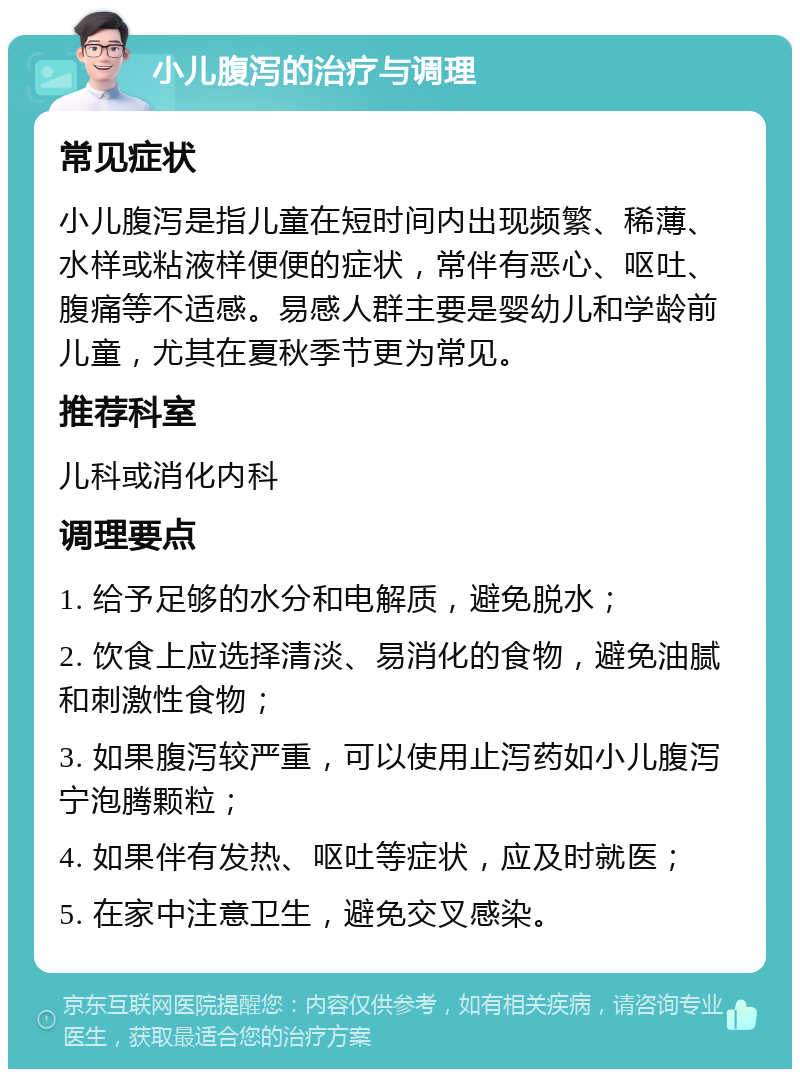 小儿腹泻的治疗与调理 常见症状 小儿腹泻是指儿童在短时间内出现频繁、稀薄、水样或粘液样便便的症状，常伴有恶心、呕吐、腹痛等不适感。易感人群主要是婴幼儿和学龄前儿童，尤其在夏秋季节更为常见。 推荐科室 儿科或消化内科 调理要点 1. 给予足够的水分和电解质，避免脱水； 2. 饮食上应选择清淡、易消化的食物，避免油腻和刺激性食物； 3. 如果腹泻较严重，可以使用止泻药如小儿腹泻宁泡腾颗粒； 4. 如果伴有发热、呕吐等症状，应及时就医； 5. 在家中注意卫生，避免交叉感染。