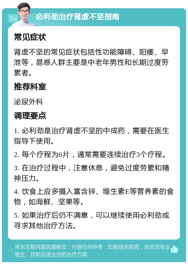 必利劲治疗肾虚不坚指南 常见症状 肾虚不坚的常见症状包括性功能障碍、阳痿、早泄等，易感人群主要是中老年男性和长期过度劳累者。 推荐科室 泌尿外科 调理要点 1. 必利劲是治疗肾虚不坚的中成药，需要在医生指导下使用。 2. 每个疗程为6片，通常需要连续治疗3个疗程。 3. 在治疗过程中，注意休息，避免过度劳累和精神压力。 4. 饮食上应多摄入富含锌、维生素E等营养素的食物，如海鲜、坚果等。 5. 如果治疗后仍不满意，可以继续使用必利劲或寻求其他治疗方法。