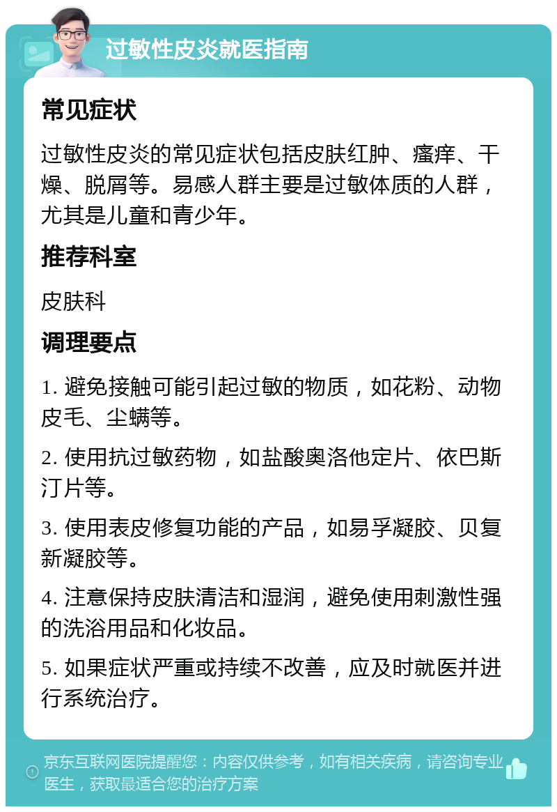 过敏性皮炎就医指南 常见症状 过敏性皮炎的常见症状包括皮肤红肿、瘙痒、干燥、脱屑等。易感人群主要是过敏体质的人群，尤其是儿童和青少年。 推荐科室 皮肤科 调理要点 1. 避免接触可能引起过敏的物质，如花粉、动物皮毛、尘螨等。 2. 使用抗过敏药物，如盐酸奥洛他定片、依巴斯汀片等。 3. 使用表皮修复功能的产品，如易孚凝胶、贝复新凝胶等。 4. 注意保持皮肤清洁和湿润，避免使用刺激性强的洗浴用品和化妆品。 5. 如果症状严重或持续不改善，应及时就医并进行系统治疗。