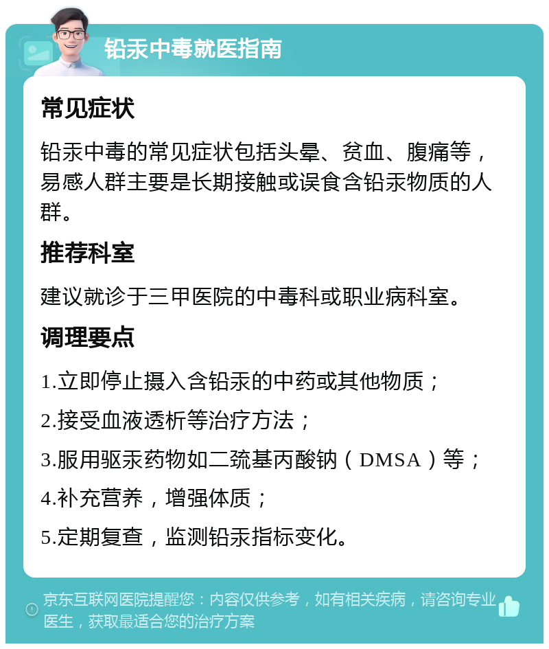 铅汞中毒就医指南 常见症状 铅汞中毒的常见症状包括头晕、贫血、腹痛等，易感人群主要是长期接触或误食含铅汞物质的人群。 推荐科室 建议就诊于三甲医院的中毒科或职业病科室。 调理要点 1.立即停止摄入含铅汞的中药或其他物质； 2.接受血液透析等治疗方法； 3.服用驱汞药物如二巯基丙酸钠（DMSA）等； 4.补充营养，增强体质； 5.定期复查，监测铅汞指标变化。