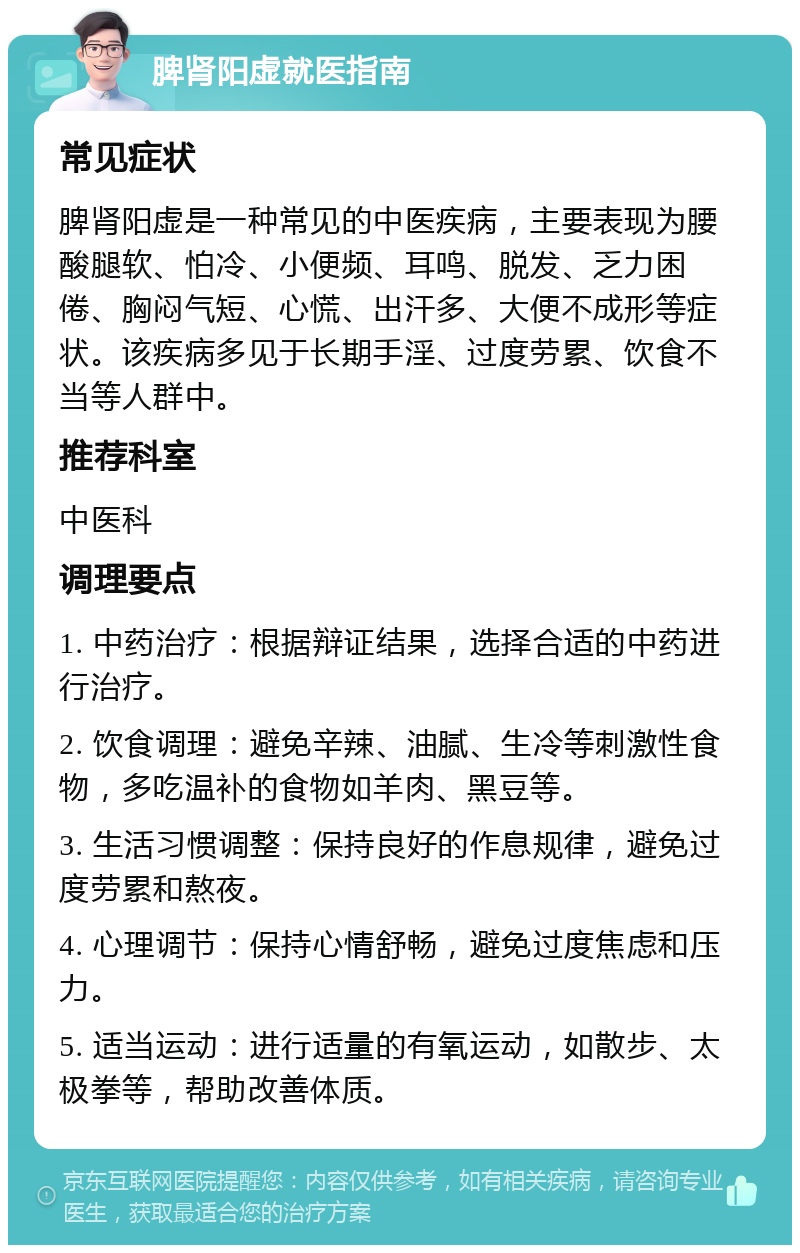 脾肾阳虚就医指南 常见症状 脾肾阳虚是一种常见的中医疾病，主要表现为腰酸腿软、怕冷、小便频、耳鸣、脱发、乏力困倦、胸闷气短、心慌、出汗多、大便不成形等症状。该疾病多见于长期手淫、过度劳累、饮食不当等人群中。 推荐科室 中医科 调理要点 1. 中药治疗：根据辩证结果，选择合适的中药进行治疗。 2. 饮食调理：避免辛辣、油腻、生冷等刺激性食物，多吃温补的食物如羊肉、黑豆等。 3. 生活习惯调整：保持良好的作息规律，避免过度劳累和熬夜。 4. 心理调节：保持心情舒畅，避免过度焦虑和压力。 5. 适当运动：进行适量的有氧运动，如散步、太极拳等，帮助改善体质。