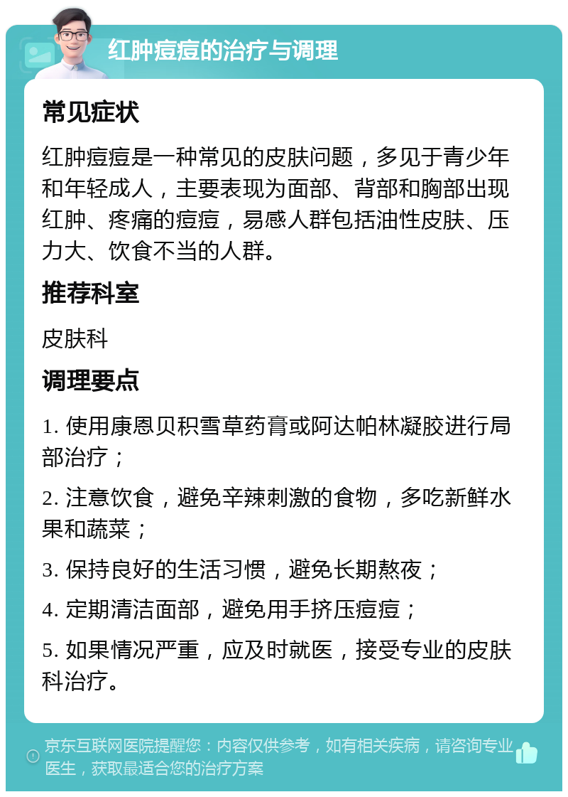 红肿痘痘的治疗与调理 常见症状 红肿痘痘是一种常见的皮肤问题，多见于青少年和年轻成人，主要表现为面部、背部和胸部出现红肿、疼痛的痘痘，易感人群包括油性皮肤、压力大、饮食不当的人群。 推荐科室 皮肤科 调理要点 1. 使用康恩贝积雪草药膏或阿达帕林凝胶进行局部治疗； 2. 注意饮食，避免辛辣刺激的食物，多吃新鲜水果和蔬菜； 3. 保持良好的生活习惯，避免长期熬夜； 4. 定期清洁面部，避免用手挤压痘痘； 5. 如果情况严重，应及时就医，接受专业的皮肤科治疗。