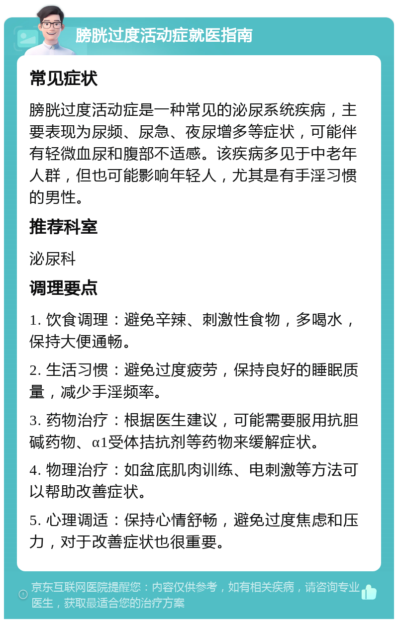 膀胱过度活动症就医指南 常见症状 膀胱过度活动症是一种常见的泌尿系统疾病，主要表现为尿频、尿急、夜尿增多等症状，可能伴有轻微血尿和腹部不适感。该疾病多见于中老年人群，但也可能影响年轻人，尤其是有手淫习惯的男性。 推荐科室 泌尿科 调理要点 1. 饮食调理：避免辛辣、刺激性食物，多喝水，保持大便通畅。 2. 生活习惯：避免过度疲劳，保持良好的睡眠质量，减少手淫频率。 3. 药物治疗：根据医生建议，可能需要服用抗胆碱药物、α1受体拮抗剂等药物来缓解症状。 4. 物理治疗：如盆底肌肉训练、电刺激等方法可以帮助改善症状。 5. 心理调适：保持心情舒畅，避免过度焦虑和压力，对于改善症状也很重要。