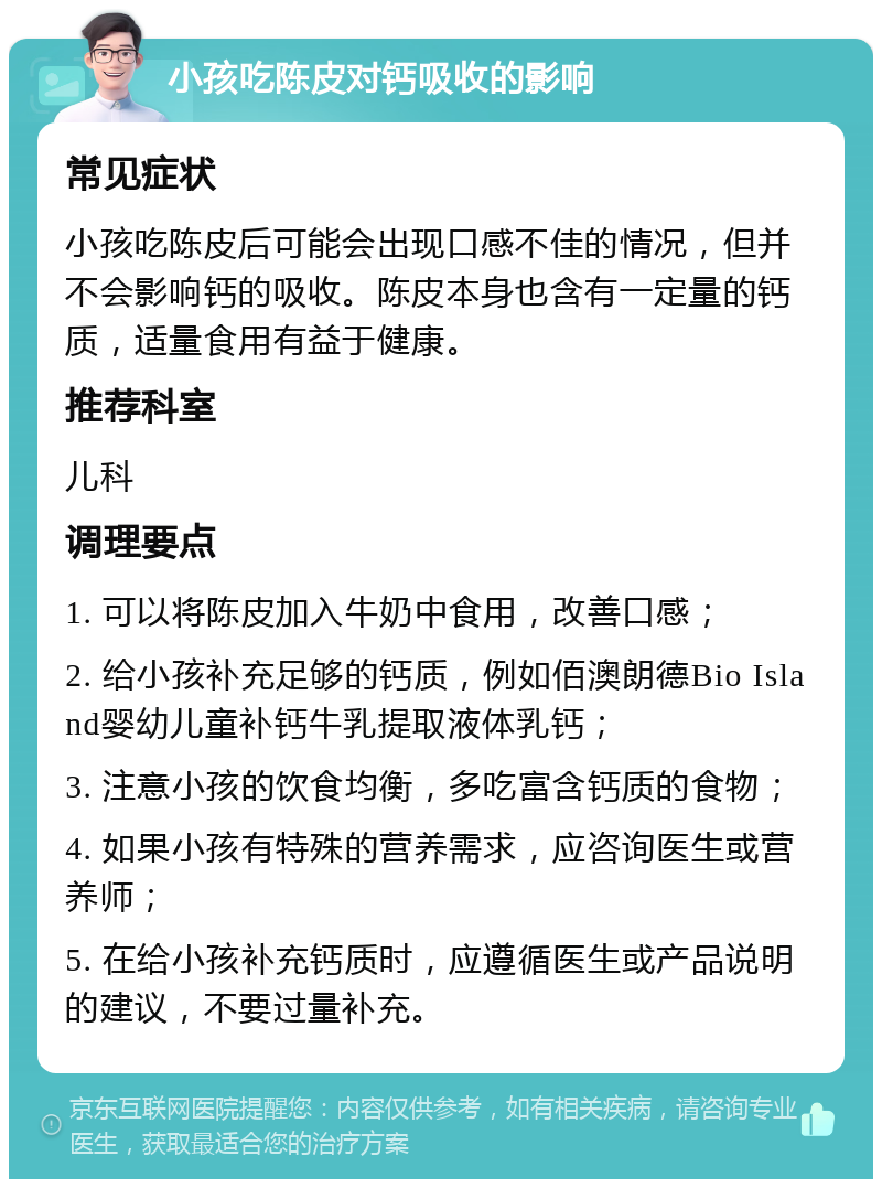 小孩吃陈皮对钙吸收的影响 常见症状 小孩吃陈皮后可能会出现口感不佳的情况，但并不会影响钙的吸收。陈皮本身也含有一定量的钙质，适量食用有益于健康。 推荐科室 儿科 调理要点 1. 可以将陈皮加入牛奶中食用，改善口感； 2. 给小孩补充足够的钙质，例如佰澳朗德Bio Island婴幼儿童补钙牛乳提取液体乳钙； 3. 注意小孩的饮食均衡，多吃富含钙质的食物； 4. 如果小孩有特殊的营养需求，应咨询医生或营养师； 5. 在给小孩补充钙质时，应遵循医生或产品说明的建议，不要过量补充。