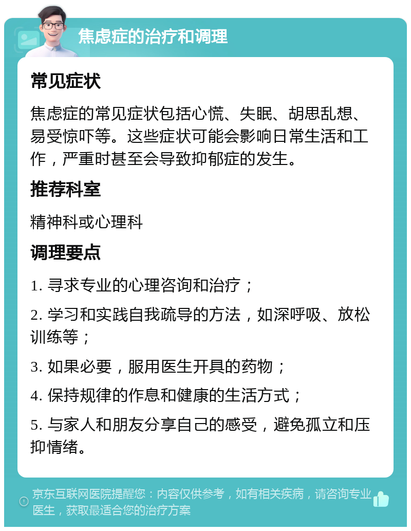 焦虑症的治疗和调理 常见症状 焦虑症的常见症状包括心慌、失眠、胡思乱想、易受惊吓等。这些症状可能会影响日常生活和工作，严重时甚至会导致抑郁症的发生。 推荐科室 精神科或心理科 调理要点 1. 寻求专业的心理咨询和治疗； 2. 学习和实践自我疏导的方法，如深呼吸、放松训练等； 3. 如果必要，服用医生开具的药物； 4. 保持规律的作息和健康的生活方式； 5. 与家人和朋友分享自己的感受，避免孤立和压抑情绪。