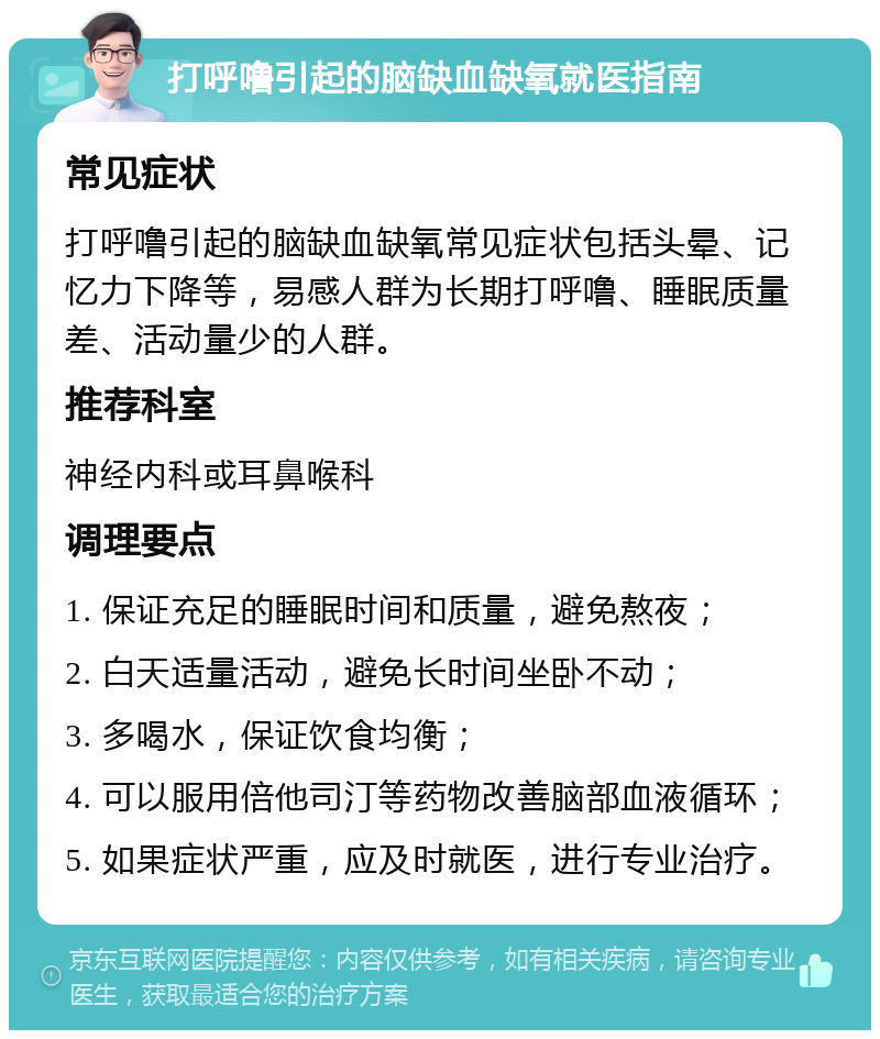 打呼噜引起的脑缺血缺氧就医指南 常见症状 打呼噜引起的脑缺血缺氧常见症状包括头晕、记忆力下降等，易感人群为长期打呼噜、睡眠质量差、活动量少的人群。 推荐科室 神经内科或耳鼻喉科 调理要点 1. 保证充足的睡眠时间和质量，避免熬夜； 2. 白天适量活动，避免长时间坐卧不动； 3. 多喝水，保证饮食均衡； 4. 可以服用倍他司汀等药物改善脑部血液循环； 5. 如果症状严重，应及时就医，进行专业治疗。