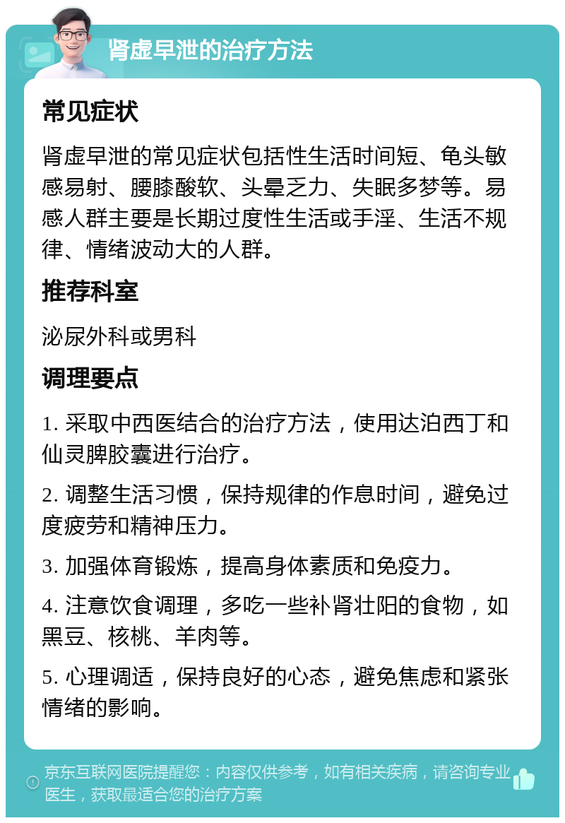 肾虚早泄的治疗方法 常见症状 肾虚早泄的常见症状包括性生活时间短、龟头敏感易射、腰膝酸软、头晕乏力、失眠多梦等。易感人群主要是长期过度性生活或手淫、生活不规律、情绪波动大的人群。 推荐科室 泌尿外科或男科 调理要点 1. 采取中西医结合的治疗方法，使用达泊西丁和仙灵脾胶囊进行治疗。 2. 调整生活习惯，保持规律的作息时间，避免过度疲劳和精神压力。 3. 加强体育锻炼，提高身体素质和免疫力。 4. 注意饮食调理，多吃一些补肾壮阳的食物，如黑豆、核桃、羊肉等。 5. 心理调适，保持良好的心态，避免焦虑和紧张情绪的影响。