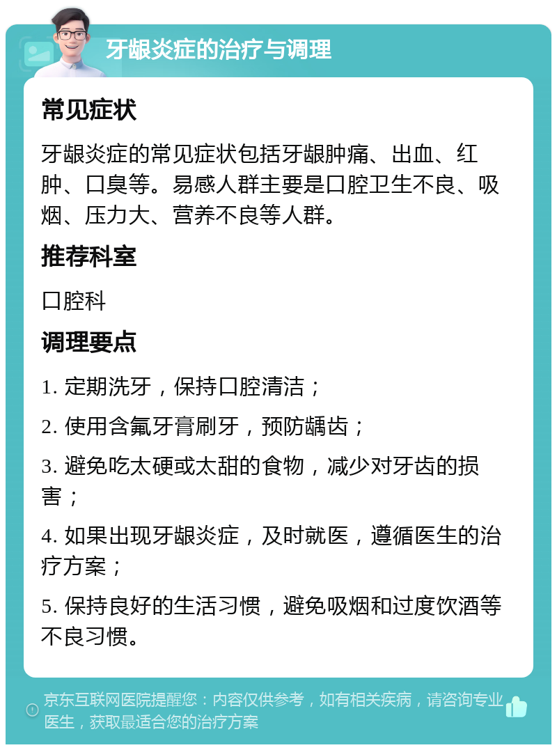 牙龈炎症的治疗与调理 常见症状 牙龈炎症的常见症状包括牙龈肿痛、出血、红肿、口臭等。易感人群主要是口腔卫生不良、吸烟、压力大、营养不良等人群。 推荐科室 口腔科 调理要点 1. 定期洗牙，保持口腔清洁； 2. 使用含氟牙膏刷牙，预防龋齿； 3. 避免吃太硬或太甜的食物，减少对牙齿的损害； 4. 如果出现牙龈炎症，及时就医，遵循医生的治疗方案； 5. 保持良好的生活习惯，避免吸烟和过度饮酒等不良习惯。