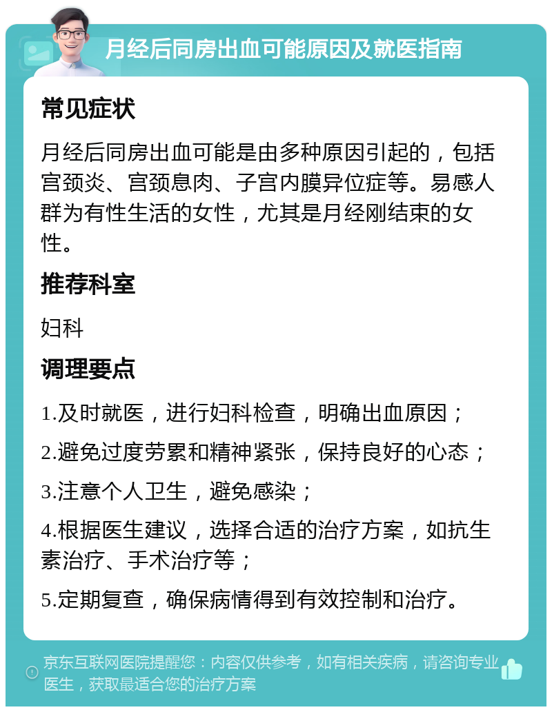 月经后同房出血可能原因及就医指南 常见症状 月经后同房出血可能是由多种原因引起的，包括宫颈炎、宫颈息肉、子宫内膜异位症等。易感人群为有性生活的女性，尤其是月经刚结束的女性。 推荐科室 妇科 调理要点 1.及时就医，进行妇科检查，明确出血原因； 2.避免过度劳累和精神紧张，保持良好的心态； 3.注意个人卫生，避免感染； 4.根据医生建议，选择合适的治疗方案，如抗生素治疗、手术治疗等； 5.定期复查，确保病情得到有效控制和治疗。