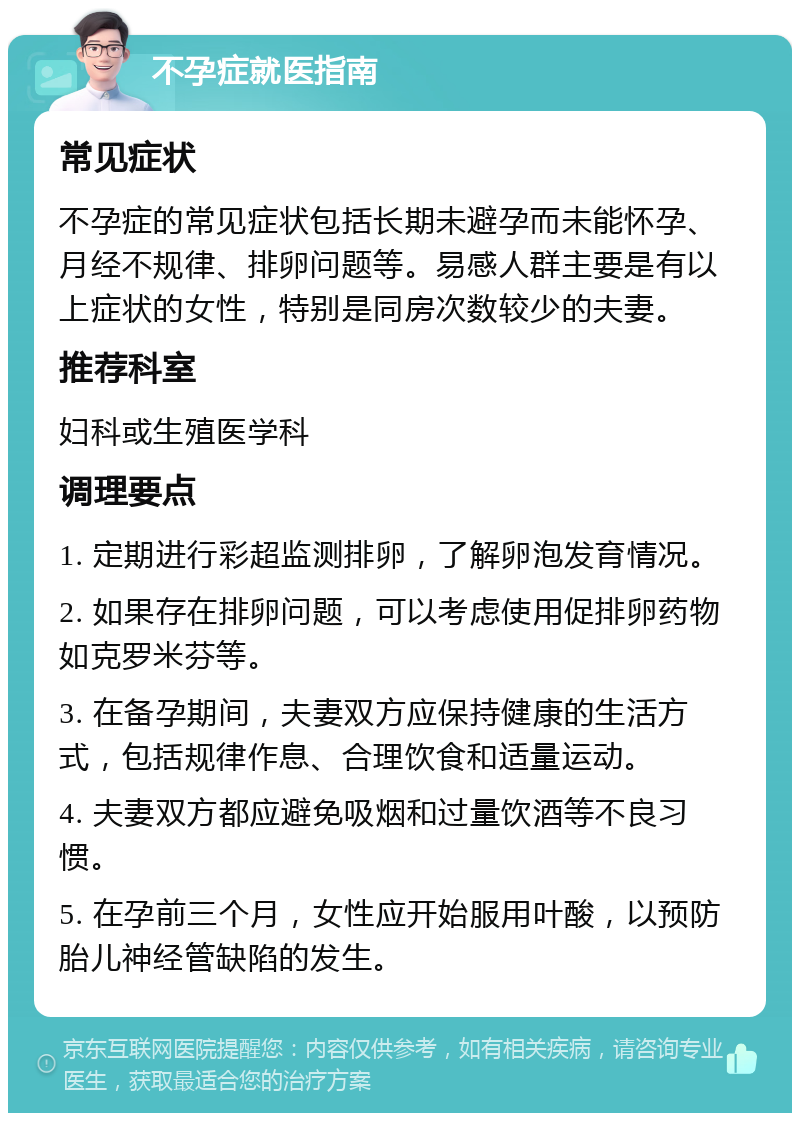 不孕症就医指南 常见症状 不孕症的常见症状包括长期未避孕而未能怀孕、月经不规律、排卵问题等。易感人群主要是有以上症状的女性，特别是同房次数较少的夫妻。 推荐科室 妇科或生殖医学科 调理要点 1. 定期进行彩超监测排卵，了解卵泡发育情况。 2. 如果存在排卵问题，可以考虑使用促排卵药物如克罗米芬等。 3. 在备孕期间，夫妻双方应保持健康的生活方式，包括规律作息、合理饮食和适量运动。 4. 夫妻双方都应避免吸烟和过量饮酒等不良习惯。 5. 在孕前三个月，女性应开始服用叶酸，以预防胎儿神经管缺陷的发生。