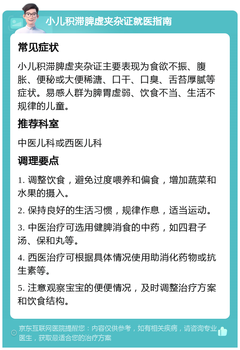 小儿积滞脾虚夹杂证就医指南 常见症状 小儿积滞脾虚夹杂证主要表现为食欲不振、腹胀、便秘或大便稀溏、口干、口臭、舌苔厚腻等症状。易感人群为脾胃虚弱、饮食不当、生活不规律的儿童。 推荐科室 中医儿科或西医儿科 调理要点 1. 调整饮食，避免过度喂养和偏食，增加蔬菜和水果的摄入。 2. 保持良好的生活习惯，规律作息，适当运动。 3. 中医治疗可选用健脾消食的中药，如四君子汤、保和丸等。 4. 西医治疗可根据具体情况使用助消化药物或抗生素等。 5. 注意观察宝宝的便便情况，及时调整治疗方案和饮食结构。