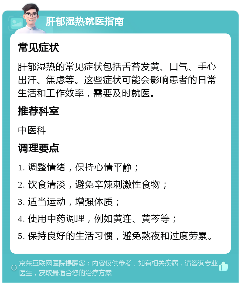 肝郁湿热就医指南 常见症状 肝郁湿热的常见症状包括舌苔发黄、口气、手心出汗、焦虑等。这些症状可能会影响患者的日常生活和工作效率，需要及时就医。 推荐科室 中医科 调理要点 1. 调整情绪，保持心情平静； 2. 饮食清淡，避免辛辣刺激性食物； 3. 适当运动，增强体质； 4. 使用中药调理，例如黄连、黄芩等； 5. 保持良好的生活习惯，避免熬夜和过度劳累。