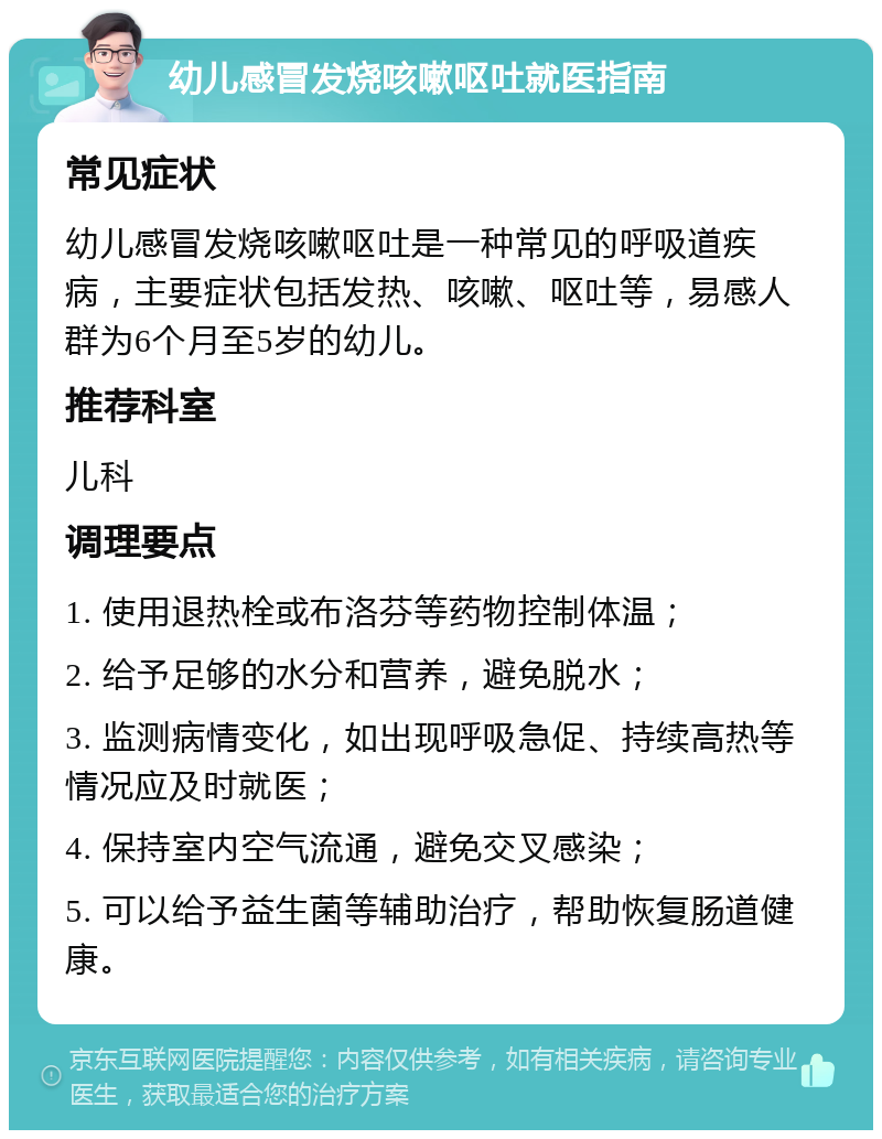 幼儿感冒发烧咳嗽呕吐就医指南 常见症状 幼儿感冒发烧咳嗽呕吐是一种常见的呼吸道疾病，主要症状包括发热、咳嗽、呕吐等，易感人群为6个月至5岁的幼儿。 推荐科室 儿科 调理要点 1. 使用退热栓或布洛芬等药物控制体温； 2. 给予足够的水分和营养，避免脱水； 3. 监测病情变化，如出现呼吸急促、持续高热等情况应及时就医； 4. 保持室内空气流通，避免交叉感染； 5. 可以给予益生菌等辅助治疗，帮助恢复肠道健康。